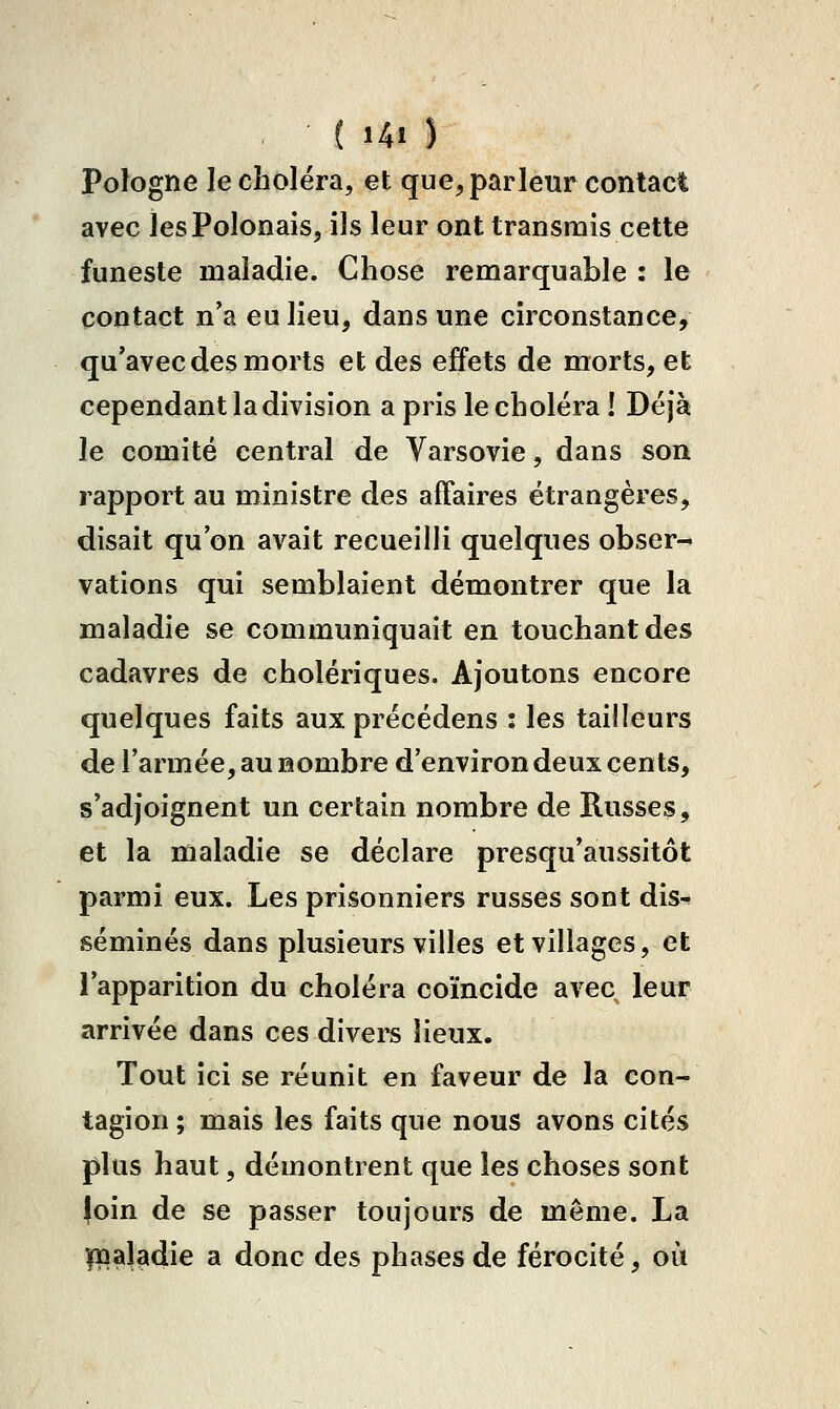 ( Ui ) Pologne le choléra, et que, parleur contact avec les Polonais, ils leur ont transmis cette funeste maladie. Chose remarquable : le contact n'a eu lieu, dans une circonstance, qu'avec des morts et des effets de morts, et cependant la division a pris le choléra ! Déjà le comité central de Varsovie, dans son rapport au ministre des affaires étrangères, disait qu'on avait recueilli quelques obser- vations qui semblaient démontrer que la maladie se communiquait en touchant des cadavres de cholériques. Ajoutons encore quelques faits aux précédens : les tailleurs de l'armée, au nombre d'environ deux cents, s'adjoignent un certain nombre de Russes, et la maladie se déclare presqu'aussitôt parmi eux. Les prisonniers russes sont dis^ séminés dans plusieurs villes et villages, et l'apparition du choléra coïncide avec leur arrivée dans ces divers lieux. Tout ici se réunit en faveur de la con- tagion ; mais les faits que nous avons cités plus haut, démontrent que les choses sont foin de se passer toujours de même. La maladie a donc des phases de férocité, où