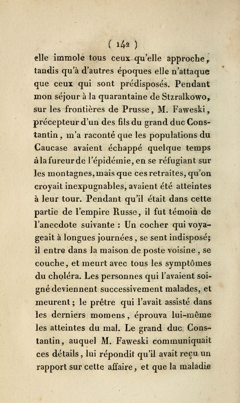 elle immole tous ceux-qu'elle approche ^ tandis qu'à d'autres époques elle n'attaque que ceux qui sont prédisposés. Pendant mon séjour à la quarantaine de Stzralkowo, sur les frontières de Prusse, M. Faweski, précepteur d'un des fils du grand duc Cons- tantin , m'a raconté que les populations du Caucase avaient échappé quelque temps à la fureur de l'épidémie, en se réfugiant sur les montagnes, mais que ces retraites, qu'on croyait inexpugnables, avaient été atteintes à leur tour. Pendant qu'il était dans cette partie de l'empire Russe, il fut témoin de l'anecdote suivante : Un cocher qui voya- geait à longues journées, se sent indisposé; il entre dans la maison de poste voisine , se couche, et meurt avec tous les symptômes du choléra. Les personnes qui l'avaient soi- gné deviennent successivement malades, et meurent ; le prêtre qui l'avait assisté dans les derniers momens, éprouva lui-même les atteintes du mal. Le grand duc Cons^ tantin, auquel M. Faweski communiquait ces détails, lui répondit qu'il avait reçu un rapport sur cette affaire, et que la maladie