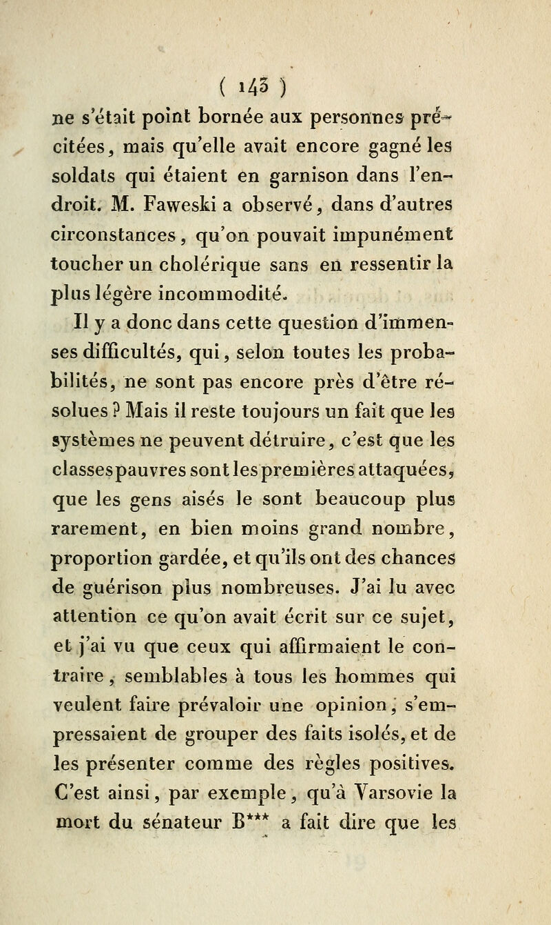 ne s était point bornée aux personnes pré- citées, mais qu'elle avait encore gagné les soldats qui étaient en garnison dans l'en droit. M. Faweski a observé^ dans d'autres circonstances, qu'on pouvait impunément toucher un cholérique sans en ressentir la plus légère incommodité. Il y a donc dans cette question d'immen- ses difficultés, qui, selon toutes les proba- bilités, ne sont pas encore près d'être ré- solues ? Mais il reste toujours un fait que les systèmes ne peuvent détruire, c'est que les classespauvres sont les premières attaquées, que les gens aisés le sont beaucoup plus rarement, en bien moins grand nombre, proportion gardée, et qu'ils ont des chances de guérison plus nombreuses. J'ai lu avec attention ce qu'on avait écrit sur ce sujet, et j'ai vu que ceux qui affirmaient le con- traire, semblables à tous les hommes qui veulent faire prévaloir une opinion, s'em- pressaient de grouper des faits isolés, et de les présenter comme des règles positives. C'est ainsi, par exemple, qu'à Varsovie la mort du sénateur B*** a fait dire que les