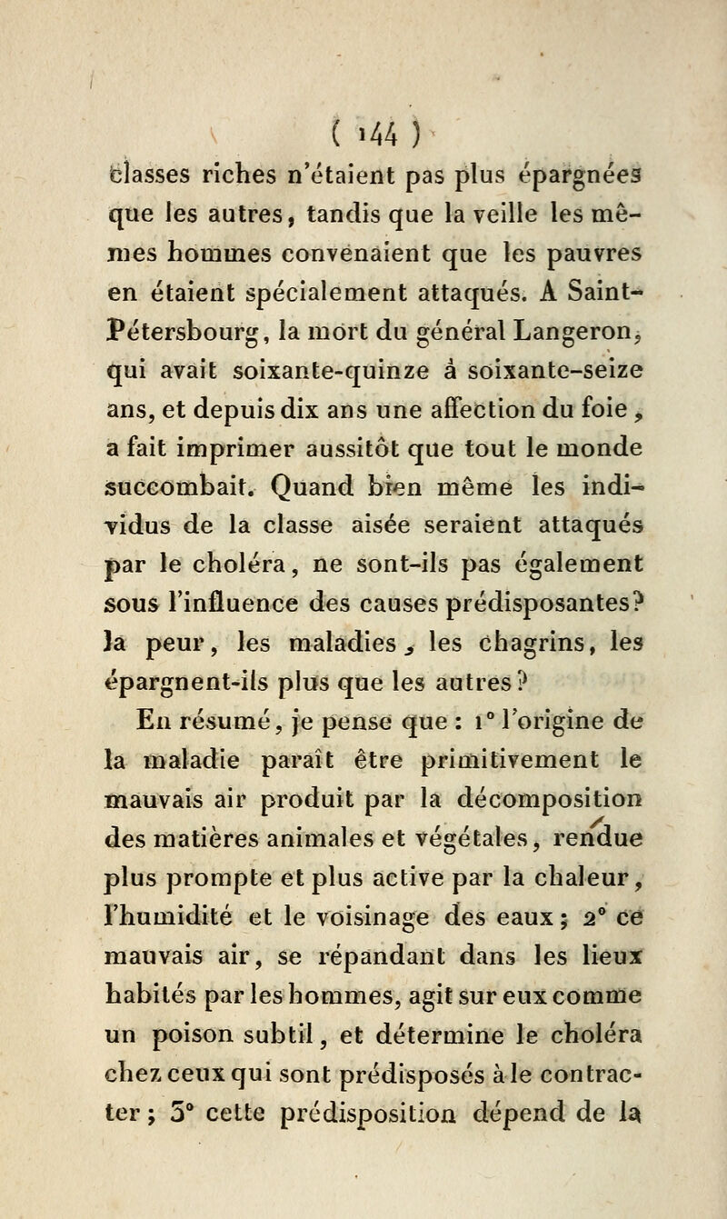 fclasses riches n'étaient pas plus épargnées que les autres, tandis que la veille les mê- mes hommes convenaient que les pauvres en étaient spécialement attaqués. A Saint- Pétersbourg, la mort du général LangeroUj qui avait soixante-quinze à soixante-seize ans, et depuis dix ans une affection du foie ^ a fait imprimer aussitôt que tout le monde succombait. Quand bien même les indi- vidus de la classe aisée seraient attaqués par le choléra, ne sont-ils pas également sous l'influence des causes prédisposantes? 3a peur, les maladies ^ les chagrins, les épargnent-ils pins que les autres? En résumé, je pense que : i l'origine de là maladie paraît être primitivement le mauvais air produit par la décomposition des matières animales et végétales, rendue plus prompte et plus active par la chaleur, l'humidité et le voisinage des eaux ; 2® ce mauvais air, se répandant dans les lieux habités par les hommes, agit sur eux comme un poison subtil, et détermine le choléra chez ceux qui sont prédisposés aie contrac- ter ; 5* cette prédisposition dépend de la(