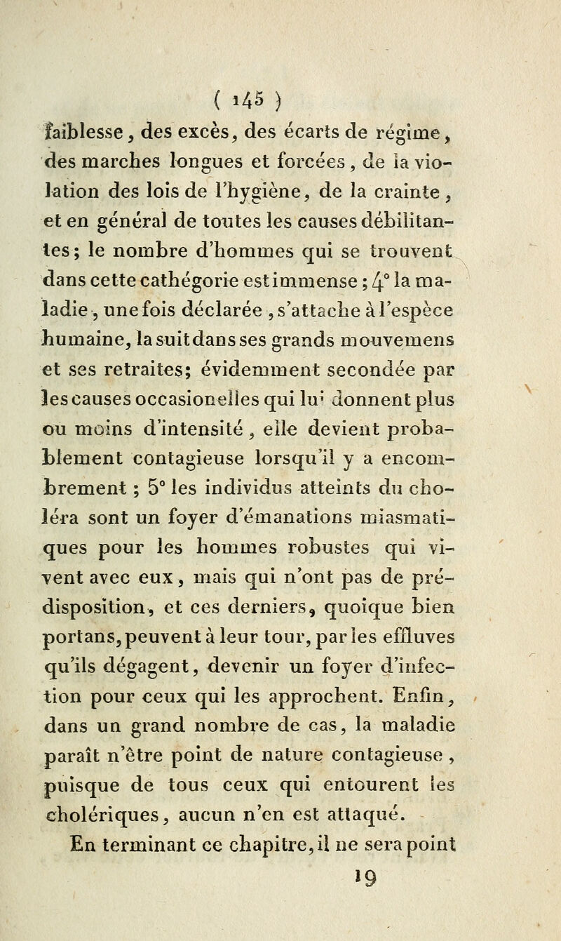 faiblesse, des excès, des écarts de régime, des marches longues et forcées , de ia vio- lation des lois de Fhygiène, de la crainte , et en général de toutes les causes débilitan- tes; le nombre d'hommes qui se trouvent dans cette cathégorie est immense ; 4* 1^ o^^- ladie 5 une fois déclarée , s'attache à l'espèce humaine, la suit dan s ses grands mouvemens et ses retraites; évidemment secondée par les causes occasionelles qui lu^' donnent plus ou moins d'intensité, elle devient proba- blement contagieuse lorsqu'il y a encom- brement ; 5° les individus atteints du cho- léra sont un foyer d'émanations miasmati- ques pour les hommes robustes qui vi- vent avec eux, mais qui n'ont pas de pré- disposition, et ces derniers, quoique bien portans, peuvent à leur tour, par les effluves qu'ils dégagent, devenir un foyer d'infec- tion pour ceux qui les approchent. Enfin, dans un grand nombre de cas, la maladie paraît n'être point de nature contagieuse , puisque de tous ceux qui entourent les cholériques, aucun n'en est attaqué. En terminant ce chapitre, il ne sera point »9