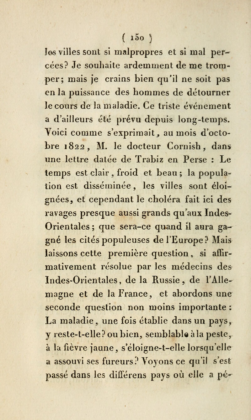 ÎG« vîlles sont si malpropres et si mal per- cées? Je souhaite ardemment de me trom- per; mais je crains bien qu'il ne soit pas en la puissance des hommes de détourner le cours de la maladie. Ce triste événement a d'ailleurs été prévu depuis long-temps. Voici comme s'exprimait^ au mois d'octo- bre 1822, M. le docteur Cornish, dans une lettre datée de Trabiz en Perse : Le temps est clair , froid et beau ; la popula- tion est disséminée, les villes sont éloi- gnées, et cependant le choléra fait ici des ravages presque aussi grands qu'aux Indes- Orientales ; que sera-ce quand il aura ga^ gné les cités populeuses de TEurope? Mais laissons cette première question, si affir- mativement résolue par les médecins des Indes-Orientales, de la Russie, de l'Alle- magne et de la France, et abordons une seconde question non moins importante : La maladie, une fois établie dans un pays, y reste-t-elle? ou bien, semblable à la peste, à la fièvre jaune, s'éloigne-t-elle lorsqu'elle a assouvi ses fureurs? Voyons ce qu'il s'est passé dans les dilTérens pays où elle a pé-