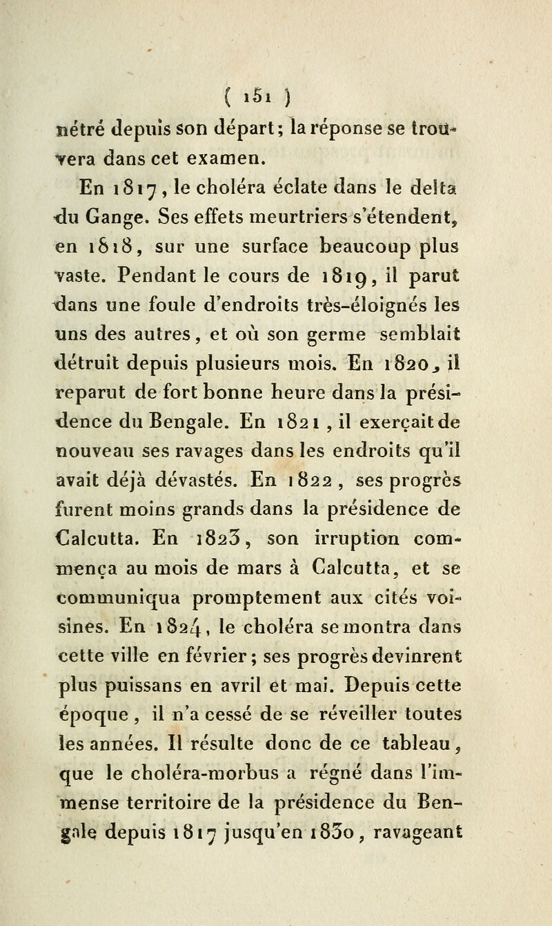 îîétré depuis son départ; la réponse se trou- vera dans cet examen. En 1817 , le choléra éclate dans le delta du Gange. Ses effets meurtriers s'étendent, en 1818, sur une surface beaucoup plus vaste. Pendant le cours de 1819, il parut dans une foule d'endroits très-éloignés les uns des autres, et où son germe semblait détruit depuis plusieurs mois. En 1820^ il reparut de fort bonne heure dans la prési- dence du Bengale. En 1821 , il exerçait de nouveau ses ravages dans les endroits qu'il avait déjà dévastés. En 1822, ses progrès furent moins grands dans la présidence de Calcutta. En î823, son irruption com- mença au mois de mars à Calcutta, et se communiqua promptement aux cités voi- sines. En 1824, le choléra se montra dans cette ville en février ; ses progrès devinrent plus puissans en avril et mai. Depuis cette époque , il n'a cessé de se réveiller toutes les années. Il résulte donc de ce tableau, que le choléra-morbus a régné dans l'im- mense territoire de la présidence du Ben- gale depuis 1817 jusqu'en i83o, ravageant