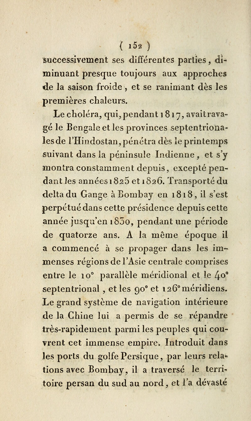 successivement ses différentes parties, di- minuant presque toujours aux approches de la saison froide, et se ranimant dès les premières chaleurs. Le choléra, qui, pendant 1817, avaitrava- gé le Bengale et les provinces septentriona- les de l'Hindostan, pénétra dès le printemps suivant dans la péninsule Indienne, et s'y montra constamment depuis, excepté pen- dant les années 18^5 et 1826. Transporté du delta du Gange à Bombay en 1818, il s'est perpétué dans cette présidence depuis cette année jusqu'en i85o, pendant une période de quatorze ans. A la même époque il a commencé à se propager dans les im- menses régions de l'Asie centrale comprises entre le 10° parallèle méridional et le 4o* septentrional, et les 90° et 126** méridiens. Le grand système de navigation intérieure de la Chine lui a permis de se répandre très-rapidement parmi les peuples qui cou- vrent cet immense empire. Introduit dans les ports du golfe Persique, par leurs rela^ lions avec Bombay, il a traversé le terril toire persan du sud au nord, et l'a dévasté