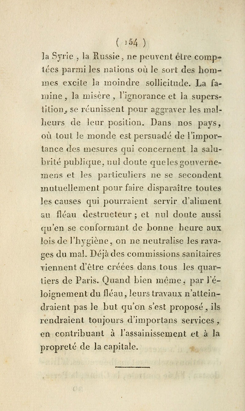 ( '54 ) ]a Syrie , la Russie, ne peuvent élre comp-* tées parmi les nalions où le sort des hom-^ mes excite la moindre sollicitude. La fa- mine , la misère, l'ignorance et la supers- tition^ se réunissent pour aggraver les m ai- lleurs de leur position. Dans nos pays, où tout le monde est persuadé de l'impor- tance des mesures qui concernent la salu- brité publique, nul doute quelesgouverne- mens et les particuliers ne se secondent mutuellement pour faire disparaître toutes les causes qui pourraient servir d'aliment au fléau destructeur ; et nul doute aussi qu'en se conformant de bonne heure aux lois de l'hygiène, on ne neutralise les rava- ges du mal. Déjà des commissions sanitaires viennent d'être créées dans tous les quar- tiers de Paris. Quand bien même, par l'é- loignement du fléau, leurs travaux n'attein- draient pas le but qu'on s'est proposé , ils rendraient toujours d'importans services , en contribuant à l'assainissement et à la propreté de la capitale.