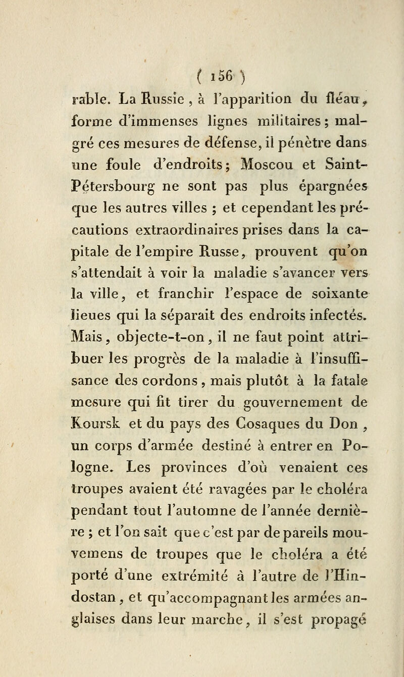 rable. La Russie , à l'apparition du fleau> forme d'immenses lignes militaires ; mal- gré ces mesures de défense, il pénètre dans une foule d'endroits; Moscou et Saint- Pétersbourg ne sont pas plus épargnées que les autres villes ; et cependant les pré- cautions extraordinaires prises dans la ca- pitale de l'empire Russe, prouvent qu'on s'attendait à voir la maladie s'avancer vers la ville, et franchir l'espace de soixante îieues qui la séparait des endroits infectés. Mais 5 objecte-t-on, il ne faut point attri- buer les progrès de la maladie à l'insuffi- sance des cordons , mais plutôt à la fatale mesure qui fit tirer du gouvernement de Koursk et du pays des Cosaques du Don , un corps d'armée destiné à entrer en Po- logne. Les provinces d'où venaient ces troupes avaient été ravagées par le choléra pendant tout l'automne de l'année derniè- re ; et l'on sait que c'est par de pareils mou» vemens de troupes que le choléra a été porté d'une extrémité à l'autre de l'Hin- dostan, et qu'accompagnant les armées an- glaises dans leur marche, il s'est propagé