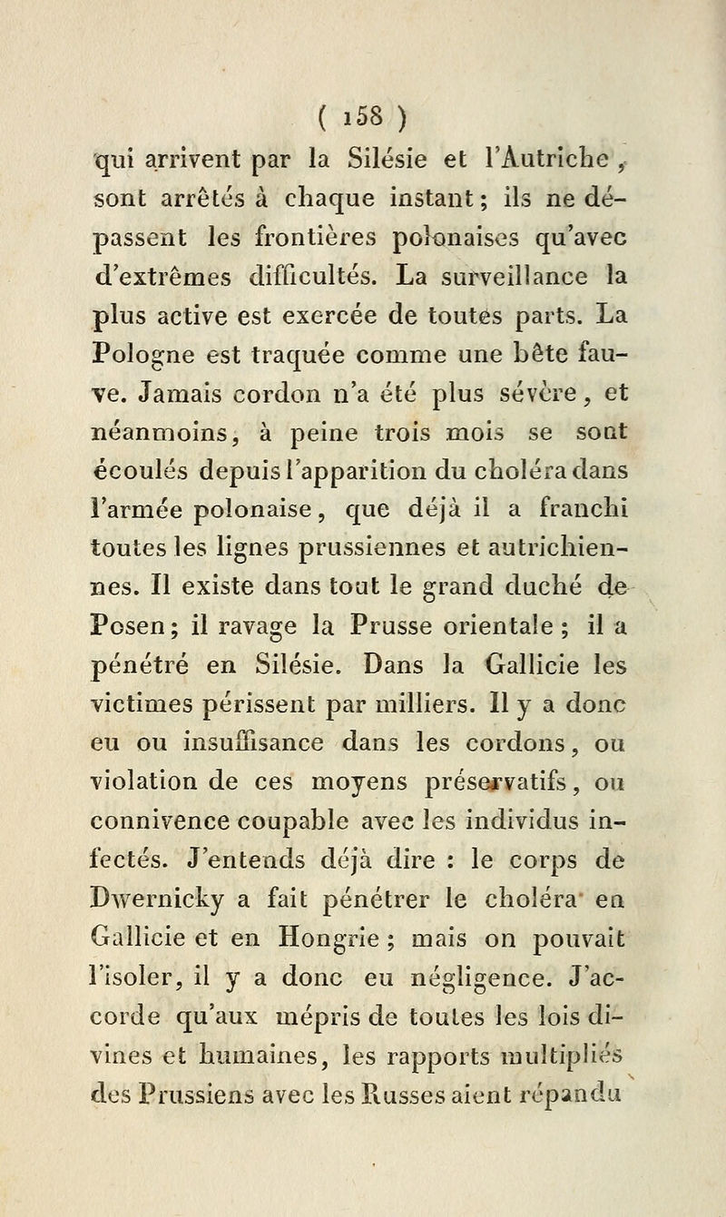 ( ï58 ) qui arrivent par la Silésie et l'Autriche , sont arrêtes à chaque instant; ils ne dé- passent les frontières polonaises qu'avec d'extrêmes difficultés. La surveillance la plus active est exercée de toutes parts. La Pologne est traquée comme une bête fau- ve. Jamais cordon n'a été plus sévère, et néanmoins, à peine trois mois se soQt écoulés depuis l'apparition du choléra dans l'armée polonaise, que déjà il a franchi toutes les lignes prussiennes et autrichien- nes. Il existe dans tout le grand duché de Posen; il ravage la Prusse orientale ; il a pénétré en Silésie. Dans la Gallicie les victimes périssent par milliers. Il y a donc eu ou insuiTisance dans les cordons, ou violation de ces moyens préseirvatifs, ou connivence coupable avec les individus in- fectés. J'entends déjà dire : le corps de Dwernicky a fait pénétrer le choléra en Gallicie et en Hongrie ; mais on pouvait l'isoler, il y a donc eu négligence. J'ac- corde qu'aux mépris de toutes les lois di- vines et humaines, les rapports multipliés dos Prussiens avec les Russes aient répandu