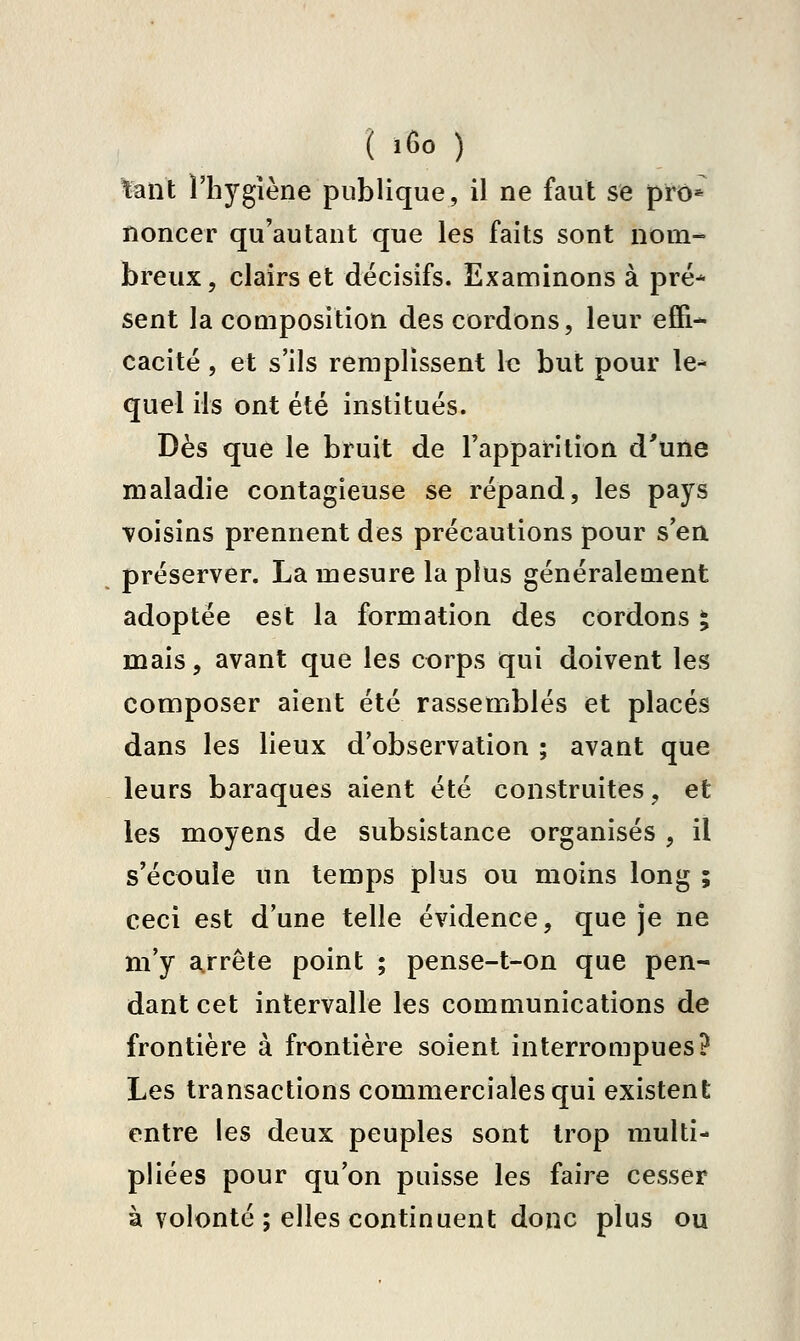 ( iGo ) fant l'hygiène publique, il ne faut se prô* noncer qu'autant que les faits sont nom- breux , clairs et décisifs. Examinons à pré* sent la composition des cordons, leur effi- cacité , et s'ils remplissent le but pour le* quel ils ont été institués. Dès que le bruit de l'apparition d'une maladie contagieuse se répand, les pays ■voisins prennent des précautions pour s'en préserver. La mesure la plus généralement adoptée est la formation des cordons ^ mais, avant que les corps qui doivent les composer aient été rassemblés et placés dans les lieux d'observation ; avant que leurs baraques aient été construites, et les moyens de subsistance organisés , il s'écoule un temps plus ou moins long ; ceci est d'une telle évidence, que je ne m'y a^rrête point ; pense-t-on que pen- dant cet intervalle les communications de frontière à frontière soient interrompues? Les transactions commerciales qui existent entre les deux peuples sont trop multi- pliées pour qu'on puisse les faire cesser à volonté ; elles continuent donc plus ou