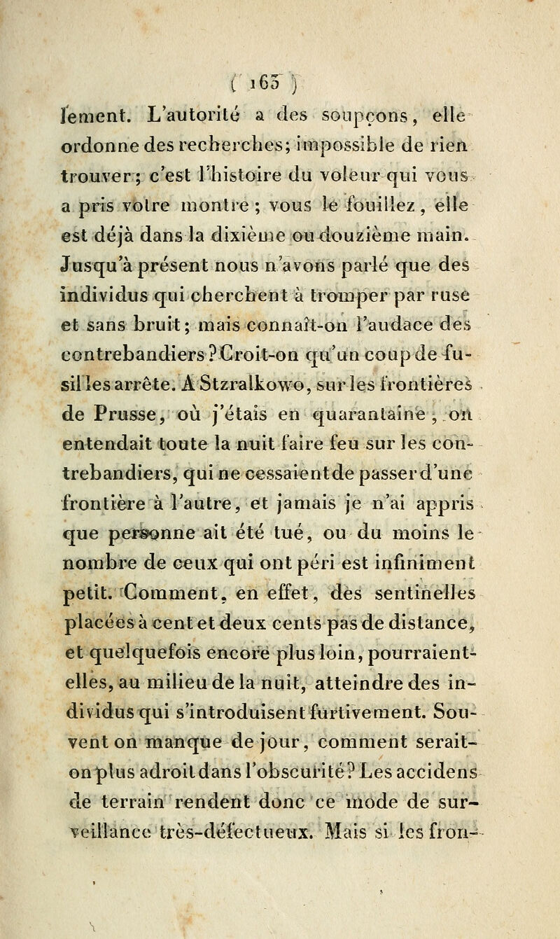 J'ement. L'autorité a des soupçons, elle ordonne des recherches; impossible de rien trouver; c'est l'histoire du voleur qui vous a pris voire montre; vous le fouillez, elle est déjà dans la dixième joudouzième main. Jusqu'à présent nous n'avons parlé que des individus qui cherchent à tromper par ruse et sans bruit; mais connaît-on l'audace des contrebandiers? Croit-on qu'un coup de 4'u- sil les arrête. AStzralkowo, sur lesfrontièr<3& de Prusse, où j'étais en quarantaine , on entendait toute la nuit faire feu sur les con- trebandiers, qui ne cessaient de passer d'une frontièïre à l'autre, et jamais je n'ai appris que pei^nne ait été tué, ou du moins le nombre de ceux qui ont péri est infiniment petit. Comment, en effet, dès sentinelles placées à cent et deux cents pas de distance, et quelquefois encore plus loin, pourraient- elles, au milieu de la nuit, atteindre des in- dividus qui s'introduisent furtivement. Sou- vent on inanquecle jour, comment serait- on plus adroit dans l'obscurité? Les accidens de terrain rendent donc ce itiôde de sur- veillance'très-déiéctueTJX. Mais si les fron-