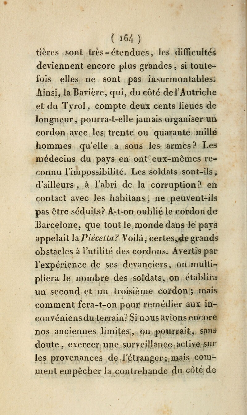 tières sont très-étendues, les difficultés deviennent encore plus grandes, si toute- fois elles ne sont pas insurmontables^ Ainsi, la Bavière, qui, du côté de T Au triche et du Tyrol, compte deux cents lieues de longueur, pourra-t-elle jamais organiser un, cordon avec les trente ou quarante mille hommes qu'elle a sous les armes? Les médecins du pays en ont eux-mêmes re- connu 1 mippssibilité. Les soldats sont-ils^ d'ailleurs, à l'abri de la corruption? en contact avec les habitans, ne peuvent-ils pas être séduits? A-t-on oublié le cordon de Barcelone, que tout le monde dans lé pays appelait IdiPiécetta? Voilà, certes^e grands obstacles à l'utilité des cordons. Avertis par l'expérience de ses devanciers, on multi- pliera le nombre des soldats, on établira un second et un troisième cordon; mais comment fera-t-on pour remédier aux inr convéniens du terrain? Si nous avions encore nos anciennes limites, on pourrait, sans doute, exercer une surveillance active sur les provenances de l'étranger;:U^:ais com- ment empêcher la contrebande du côté: de