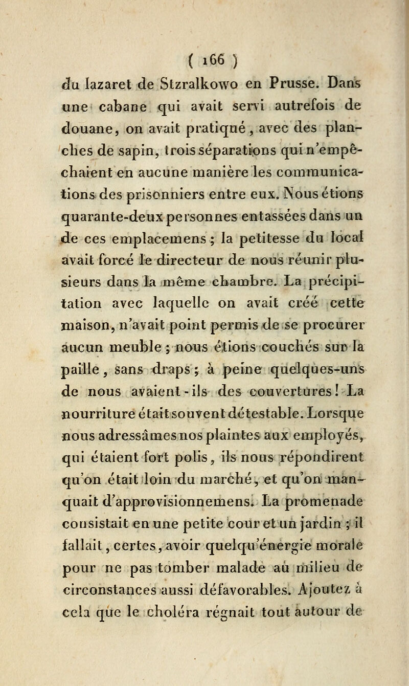 au lazaret de Stzralkowo en Prusse. Dans une cabane qui avait seni autrefois de douane, on avait pratiqué, avec des plan- ches de sapin, trois séparations quin'empè- charent en aucune manière les communica- tions des prisonniers entre eux. Nous étions quarante-deux personnes entassées dans un de ces emplacemens ; la petitesse du local avait forcé le directeur de nous réunir plu- sieurs dans la même cliambre. La précipi- tation avec laquelle on avait créé cette maison, n'avait point permis de se procurer aucun meuble ; nous étions couchés sui> la paille, sans draps ; à peine quelques-uns de nous avaient-ils des couvertures! La nourriture était souvent détestable. Lorsque nous adressâmes nos plaintes aux employés, qui étaient fort polis, ils nous répondirent qu'on était loin du marché, et qu'on man- quait d'approvisionnemens; La promenade consistait en une petite cour et un jardin ; il fallait, certes, avoir quelqu'énergie morale pour ne pas tomber malade au milieu de circonstances aussi défavorables. Ajoutez à cela que le choléra régnait tout autour de