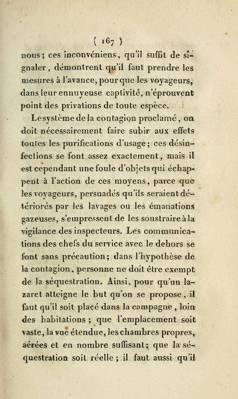 ( 16; ) nous; ces înconvéniens, qu'il suffit Je sU gnaler, démontrent qu'il faut prendre les mesures à l'avance, pour que les voyageurs, dans leur ennuyeuse captivité, n'éprouvent point des privations de toute espèce. Lesystèmedela contagion proclamé, on ^oit nécessairement faire subir aux effets toutes les purifications d'usage; ces désin- fections se font assez exactement, mais il «st cependant une foule d'objets qui échap- pent à l'action de ces moyens, parce que les voyageurs, persuadés qu'ils seraient dé- tériorés par les lavages ou les émanations gazeuses, s'empressent de les soustraire à la vigilance des inspecteurs. Les communica- tions des chefs du service avec le dehors se font sans précaution; dans l'hypothèse de la contagion, personne ne doit être exempt de la séquestration. Ainsi, pour qu'un la- zaret atteigne le but qu'on se propose, il faut qu'il soit placé dans la campagne , loin des habitations ; que l'emplacement soit vaste, la vue étendue, les chambres propres, aérées et en nombre suiBsant; que la sé- questration soit réelle ; il faut aussi qu'il