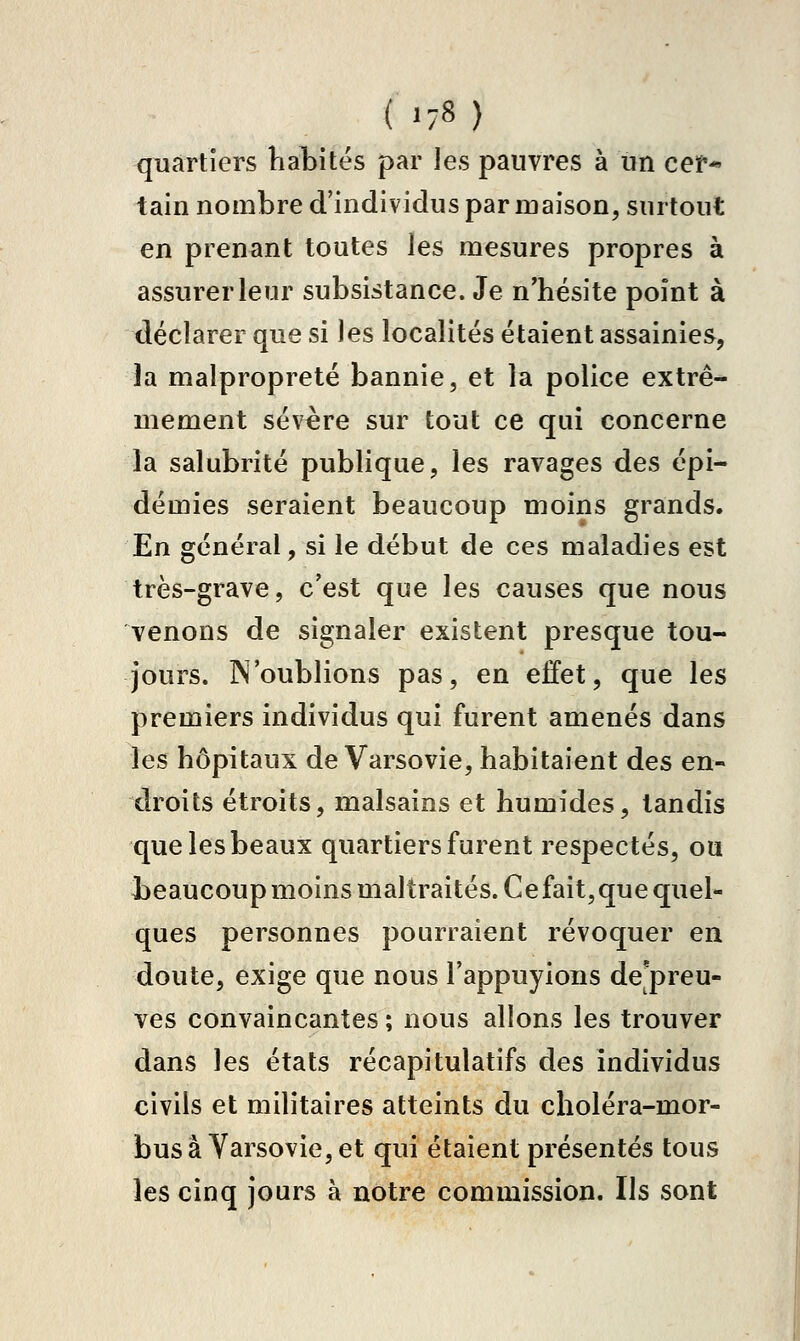 ( '-8) quartiers habités par les pauvres à un cef* tain nombre d'individus par maison, surtout en prenant toutes les mesures propres à assurer leur subsistance. Je n'hésite point à déclarer que si les localités étaient assainies, la malpropreté bannie, et la police extrê- mement sévère sur tout ce qui concerne la salubrité publique, les ravages des épi- démies seraient beaucoup moins grands. En général, si le début de ces maladies est très-grave, c'est que les causes que nous venons de signaler existent presque tou- jours. N'oublions pas, en effet, que les premiers individus qui furent amenés dans les hôpitaux de Varsovie, habitaient des en- droits étroits, malsains et humides, tandis que les beaux quartiers furent respectés, ou beaucoup moins maltraités. Cefait,que quel- ques personnes pourraient révoquer en doute, exige que nous l'appuyions de preu- ves convaincantes ; nous allons les trouver dans les états récapitulatifs des individus civils et militaires atteints du choléra-mor- bus a Varsovie, et qui étaient présentés tous les cinq jours à notre commission. Ils sont