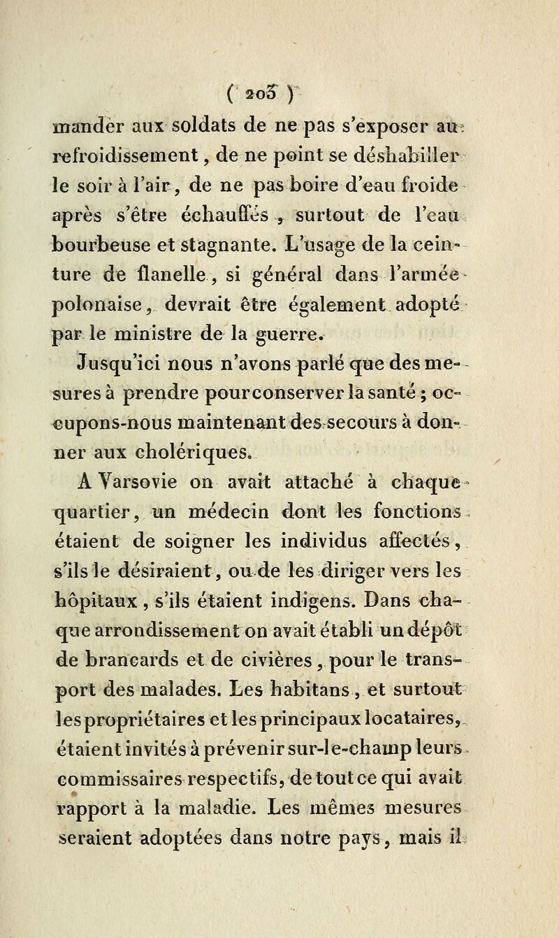 ( 2o5^ ) mander aux soldats de ne pas s'exposer att^ refroidissement, de ne point se déshabiller le soir à l'air, de ne pas boire deau froide après s'être échauffés , surtout de l'eau bourbeuse et stagnante. L'usage de la cein- ture de flanelle, si général dans l'armée polonaise, devrait être également adopté par le ministre de la guerre. Jusqu'ici nous n'avons parlé que des me- sures à prendre pourconserver la santé ; oc- cupons-nous maintenant des secours à don- ner aux cholériques, A Varsovie on avait attaché à chaque- quartier, un médecin dont les fonctions étaient de soigner les individus affectés, s'ils le désiraient, ou de les diriger vers les hôpitaux, s'ils étaient indigens. Dans cha- que arrondissement on avait établi undépôt de brancards et de civières, pour le trans- port des malades. Les habitans , et surtout les propriétaires et les principaux locataires,, étaient invités à prévenir sur-1 e-champ leurs commissaires respectifs, detoutcequi avait rapport à la maladie. Les mêmes mesures seraient adoptées dans notre pays, mais Ri