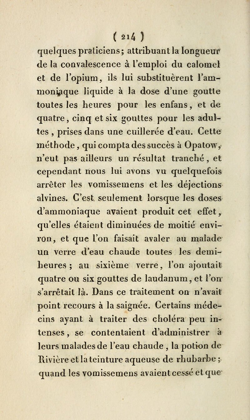 quelques praticiens ; attribuant la longueur de la convalescence à l'emploi du calomel et de lopium, ils lui substituèrent l'am- moni^que liquide à la dose dune goutte toutes les heures pour les enfans, et d^ quatre, cinq et six gouttes pour les adul- tes , prises dans une cuillerée d'eau. Cette méthode, qui compta des succès à Opatow,- n'eut pas ailleurs un résultat tranché, et cependant nous lui avons vu quelquefois arrêter les vomissemens et les déjections alvines. C'est seulement lorsque les doses d'ammoniaque avaient produit cet effet, qu'elles étaient diminuées de moitié envi- ron, et que l'on faisait avaler au malade un verre d'eau chaude toutes les demi- heures ; au sixième verre, l'on ajoutait quatre ou six gouttes de laudanum, et l'on' s'arrêtait là. Dans ce traitement on n'avait point recours à la saignée. Certains méde- cins ayant à traiter des choléra peu in- tenses , se contentaient d'administrer à leurs malades de l'eau chaude , la potion de Rivière et la teinture aqueuse de rhubarbe; quand les vomissemens avaient cessé etqu€'