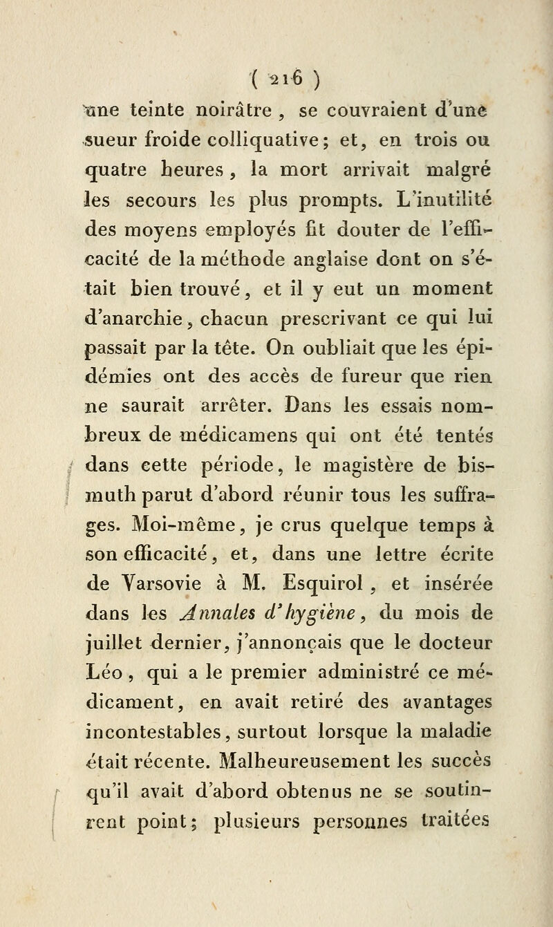 ( <ii€ ) tïne teinte noirâtre , se couvraient d'une sueur froide colliquative ; et, en trois ou quatre heures, la mort arrivait malgré les secours les plus prompts. L'inutilité des moyens employés fit douter de l'effi- cacité de la méthode anglaise dont on s'é- tait bien trouvé, et il y eut un moment d'anarchie, chacun prescrivant ce qui lui passait par la tète. On oubliait que les épi- démies ont des accès de fureur que rien ne saurait arrêter. Dans les essais nom- breux de médicamens qui ont été tentés dans cette période, le magistère de bis- muth parut d'abord réunir tous les suffra- ges. Moi-même, je crus quelque temps à son efficacité, et, dans une lettre écrite de Yarsovie à M. Esquirol , et insérée dans les Annales d'hygiène, du mois de juillet dernier, j'annonçais que le docteur Léo , qui a le premier administré ce mé- dicament, en avait retiré des avantages incontestables, surtout lorsque la maladie était récente. Malheureusement les succès qu'il avait d'abord obtenus ne se soutin- rent point; plusieurs personnes traitées