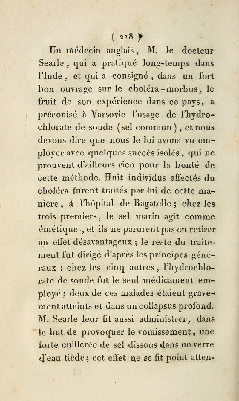 ( 2^8 y Un niédécm anglais, M. le docteur Searle, qui a pratiqué long-temps dans rinde 5 et qui a consigné , dans un fort bon ouvrage sur le «holéra-morbus, le fruit de son expérience dans ce pays, a préconisé à Varsovie l'usage de l'hydro- chlorate de soude ( sel commun ), et nous devons dire que nous le lui avons vu em- ployer avec quelques succès isolés, qui ne prouvent d'ailleurs rien pour la bonté de cette métliode. Huit individus affectés du choléra furent traités par lui de c€tte ma- nière , à l'hôpital de Bagatelle ; chez les trois premiers, le sel marin agit comme émétique , et ils ne parurent pas en retirer un effet désavantageux ; le reste du traite- ment fut dirigé d'après les principes géné- raux : chez les cinq autres, l'hydrochlo- xaXe de soude fut le seul médicament em- ployé ; deux de ces malades étaient grave- ment atteints et dans uncolîapsus profond. M. Searle leur fit aussi administrer, dans le but de provoquer le vomissement, une forte cuillerée de sel dissous dans un verre 4 eau tiède ; cet effet ne se fit point atten-