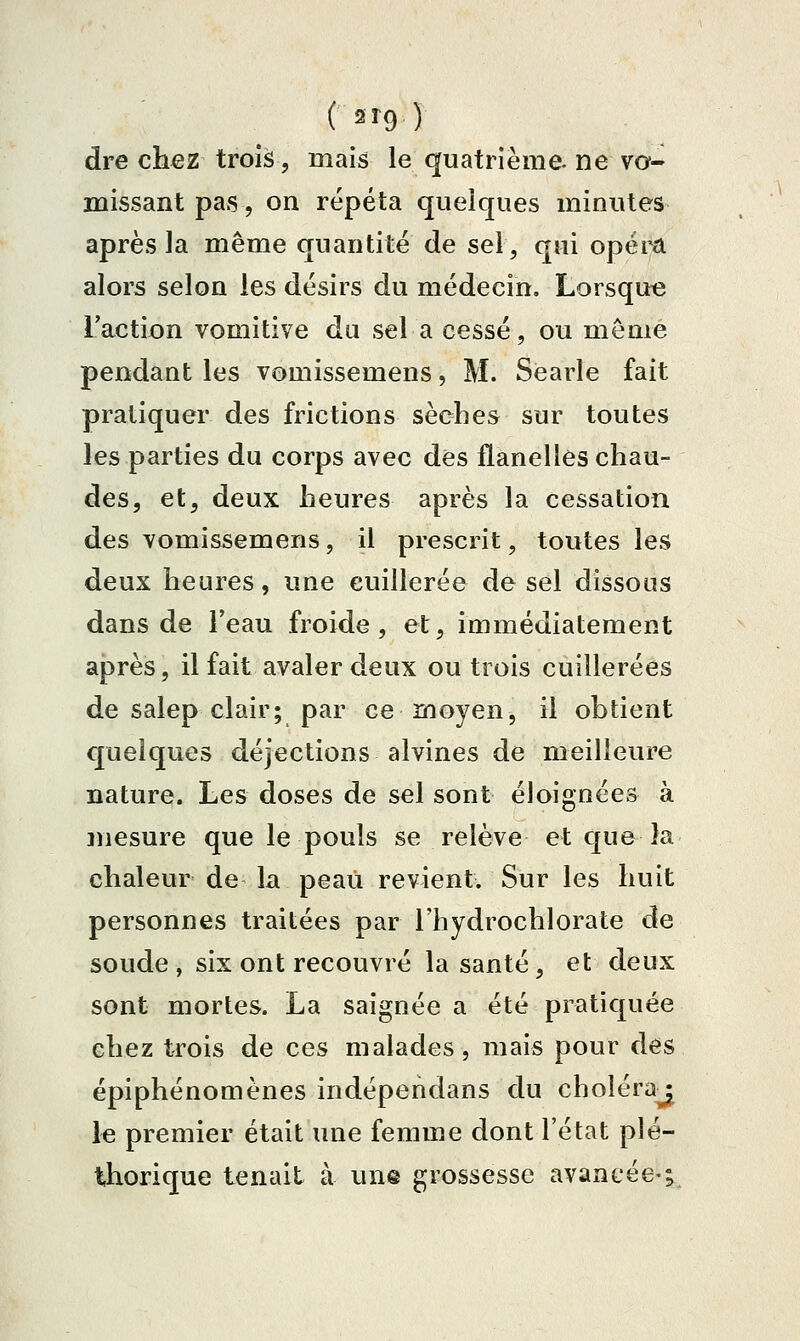 (2^9) dre chez trois, mais le quatrième, ne vo- missant pas, on répéta quelques minutes après la même quantité de sel, qui opéra alors selon les désirs du médecin, Lorsqut3 l'action vomitive da sel a cessé, ou môme pendant les vomissemens, M. Searle fait pratiquer des frictions sèches sur toutes les parties du corps avec des flanelles chau- des, et, deux heures après la cessation des vomissemens, il prescrit, toutes les deux heures, une cuillerée de sel dissous dans de l'eau froide, et, immédiatement après, il fait avaler deux ou trois cuillerées de salep clair; par ce moyen, il obtient quelques déjections alvines de meilleure nature. Les doses de sel sont éloignées à niesure que le pouls se relève et que la chaleur de la peaii revient. Sur les huit personnes traitées par l'hydrochlorate de soude , six ont recouvré la santé, et deux sont mortes. La saignée a été pratiquée chez trois de ces malades, mais pour des épiphénomènes indépendans du choléra^ le premier était une femme dont l'état plé- thorique tenait à une grossesse avancée-;