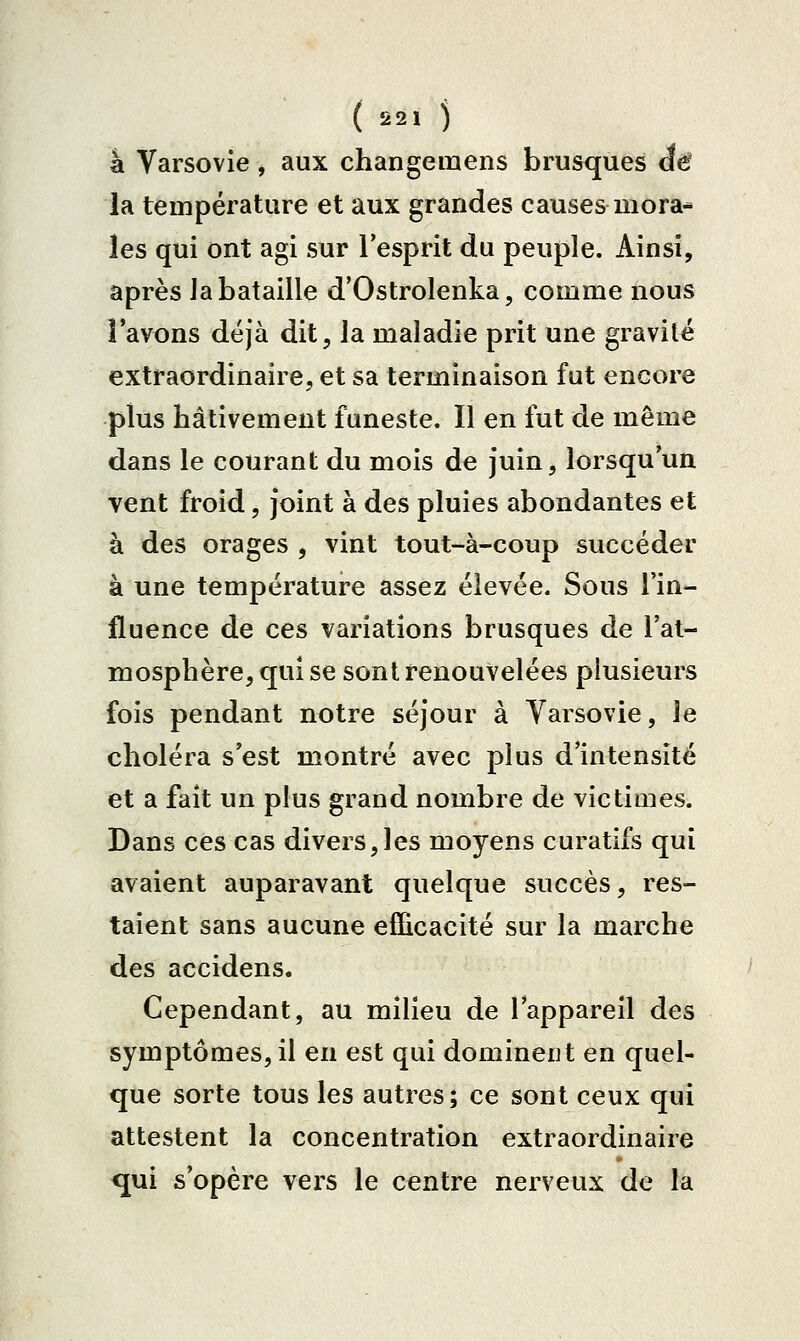 à Varsovie, aux changemens brusques éé la température et aux grandes causes mora-' les qui ont agi sur l'esprit du peuple. Ainsi, après Ja bataille d'Ostrolenka, comme nous l'avons déjà dit, la maladie prit une gravité extraordinaire, et sa terminaison fut encore plus hâtivement funeste. Il en fut de même dans le courant du mois de juin, lorsqu'un vent froid, joint à des pluies abondantes et à des orages , vint tout-à-coup succéder à une température assez élevée. Sous l'in- fluence de ces variations brusques de l'at- mosphère, qui se sont renouvelées plusieurs fois pendant notre séjour à Varsovie, le choléra s'est montré avec plus d'intensité et a fait un plus grand nombre de victimes. Dans ces cas divers,les moyens curatifs qui avaient auparavant quelque succès, res- taient sans aucune efficacité sur la marche des accidens. Cependant, au milieu de l'appareil des symptômes, il en est qui dominent en quel- que sorte tous les autres; ce sont ceux qui attestent la concentration extraordinaire qui s'opère vers le centre nerveux de la