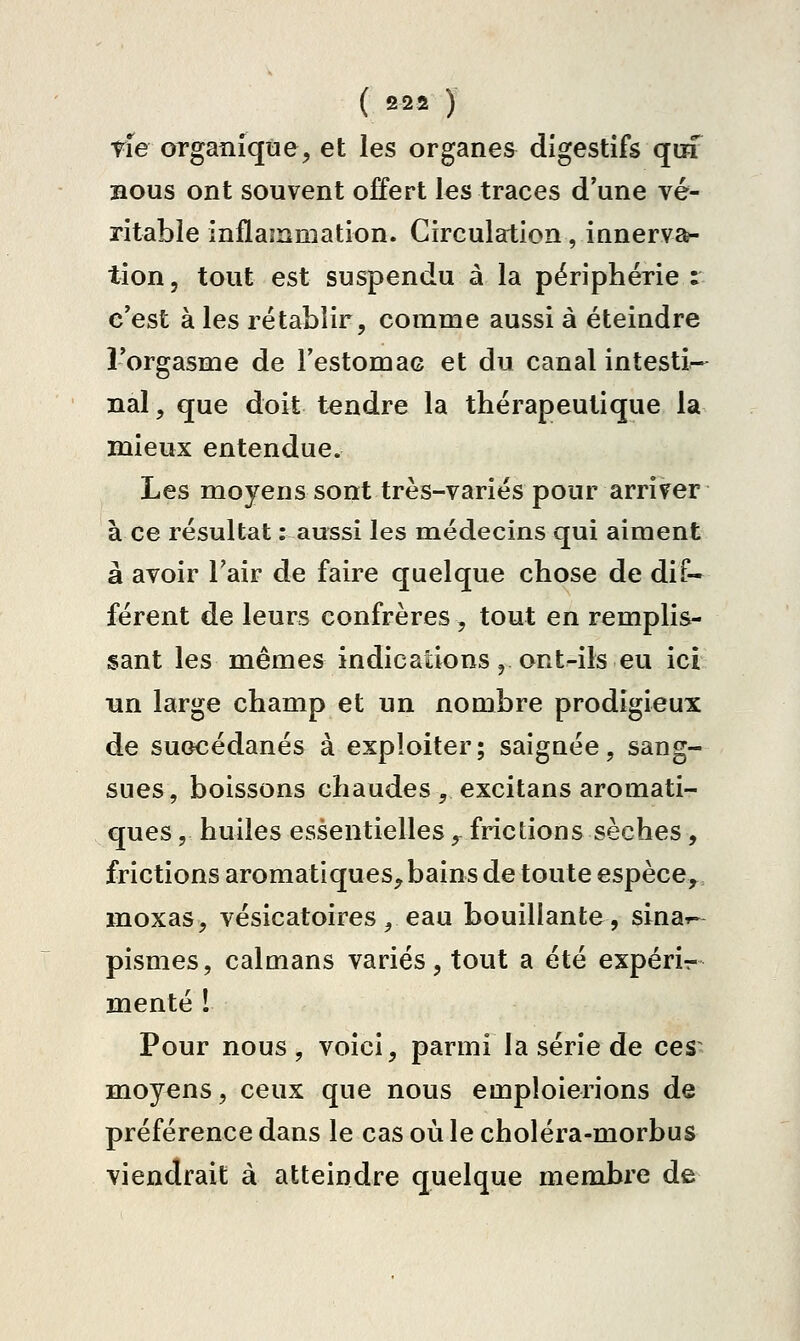 ( 2 22 ) rîe organique, et les organes digestifs qui BOUS ont souvent offert les traces d'une vé- ritable inflammation. Circulation, innerva- tion, tout est suspendu à la périphérie : c'est à les rétablir, comme aussi à éteindre Forgasme de l'estomac et du canal intesti- nal, que doit tendre la thérapeutique la mieux entendue. Les moyens sont très-variés pour arriver à ce résultat : aussi les médecins qui aiment à avoir l'air de faire quelque chose de dif- férent de leurs confrères , tout en remplis- sant les mêmes indications, ont^ils eu ici un large champ et un nombre prodigieux de succédanés à exploiter; saigaée, sang- sues, boissons chaudes , excitans aromati- ques , huiles essentielles, frictions sèches, frictions aromatiques, bains de toute espèce,^ moxas, vésicatoires, eau bouillante, sinar- pismes, caïmans variés, tout a été expérir mente 1 Pour nous, voici, parmi la série de ces- moyens, ceux que nous emploierions de préférence dans le cas où le choléra-morbus viendrait à atteindre quelque membre de