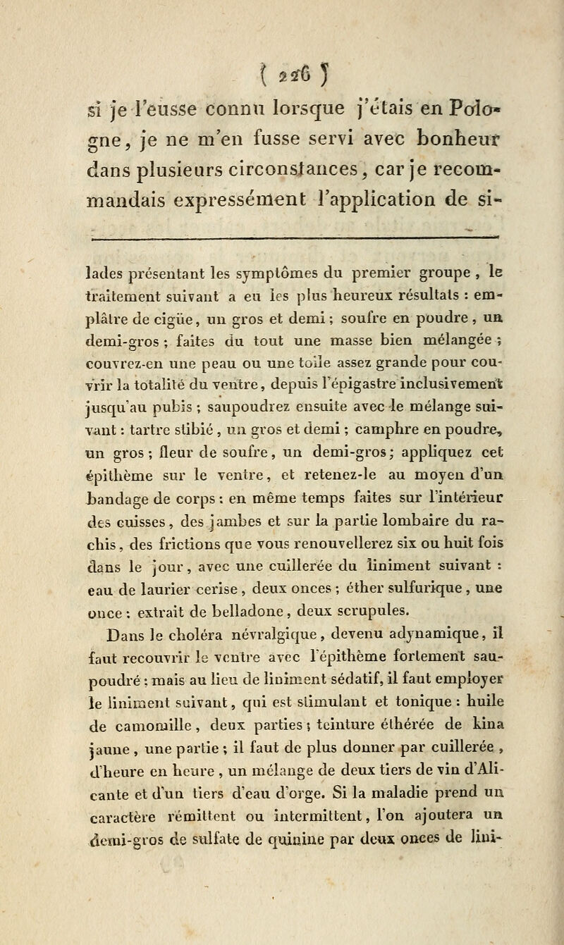 \ 2ir6 ) si je l'eusse connu lorsque j'étais en Poîo» gne, je ne m'en fusse servi avec bonheut dans plusieurs circonsiances, car je recom- mandais expressément l'application de si- lades présentant les symptômes du premier groupe , le traitement suivant a eu les plus heureux résultats : em- plâtre de cigiie, un gros et demi ; soufre en poudre, ua demi-gros ; faites du tout une masse bien mélangée ; couvrez-en une peau ou une toîle assez grande pour cou- Vrir la totalité du ventre, depuis l'épigastre inclusivement jusqu'au pubis ; saupoudrez ensuite avec le mélange sui- vant : tartre stibié , uu gros et demi ; camphre en poudre, un gros; fleur de soufre, un demi-gros; appliquez cet épilhème sur le ventre, et retenez-le au moyen d'un iandage de corps : en même temps faites sur l'intérieur des cuisses, des jambes et sur la partie lombaire du ra- chis, des frictions que vous renouvellerez six ou huit fois dans le jour, avec une cuillerée du liniment suivant : eau de laurier cerise , deux onces ; éther sulfurique , une once : extrait de belladone , deux scrupules. Dans le choléra névralgique, devenu adynamique, il faut recouvrir le ventre avec Tépithème fortement sau- poudré ; mais au lieu de Uniment sédatif, il faut employer le Uniment suivant, qui est stimulant et tonique : huile de camomille, deux parties ; teinture élhérée de kina jaune, une partie ; il faut de plus donner par cuillerée , d'heure en heure , un mélange de deux tiers de vin d'Ali- cante et d'un tiers d'eau d'orge. Si la maladie prend un caractère rémittent ou intermittent, l'on ajoutera un derai-gvos de sulfate de quinine par deux onces de Uni-