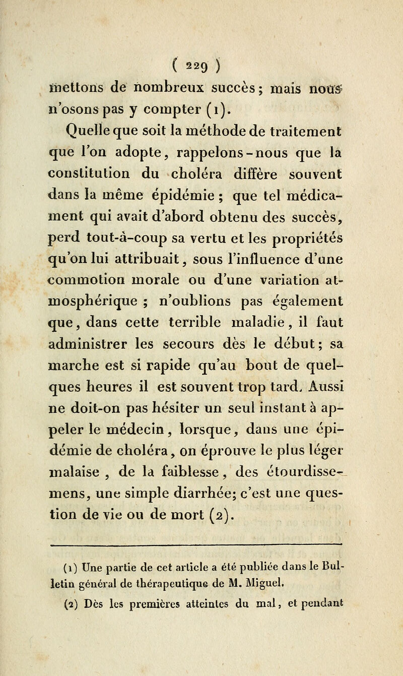 ïiiettoiïs de nombreux succès ; mais noû^ n'osons pas y compter (i). Quelle que soit la méthode de traitement que l'on adopte, rappelons-nous que la constitution du choléra diffère souvent dans la même épidémie ; que tel médica- ment qui avait d'abord obtenu des succès, perd tout-à-coup sa vertu et les propriétés qu'on lui attribuait, sous l'influence d'une commotion morale ou d'une variation at- mosphérique ; n'oublions pas également que, dans cette terrible maladie, il faut administrer les secours dès le début; sa marche est si rapide qu'au bout de quel- ques heures il est souvent trop tard. Aussi ne doit-on pas hésiter un seul instant à ap- peler le médecin, lorsque, daus une épi- démie de choléra, on éprouve le plus léger malaise , de la faiblesse, des étourdisse- mens, une simple diarrhée; c'est une ques- tion de vie ou de mort (2). (1) tJne partie de cet article a été publiée dans le Bul- letin général de thérapeutique de M. Miguel. (^) Dès les premières atteintes du mal, et pendant