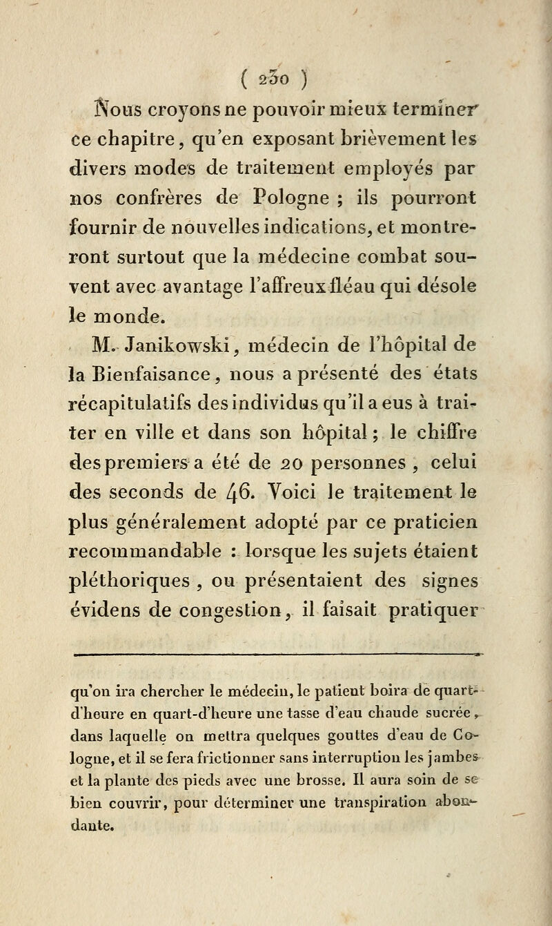 ( 25o ) Nous croyons ne pouvoir mieux terminer ce chapitre, qu'en exposant brièvement les divers modes de traitement employés par nos confrères de Pologne ; ils pourront fournir de nouvelles indications, et montre- ront surtout que la médecine combat sou- vent avec avantage l'affreux fléau qui désole le monde. M. Janikowski, médecin de l'hôpital de la Bienfaisance, nous a présenté des états récapitulatifs des individus qu'il a eus à trai- ter en ville et dans son hôpital ; le chiffre des premiers a été de 20 personnes , celui des seconds de 1^6. Voici le traitement le plus généralement adopté par ce praticien recommandable : lorsque les sujets étaient pléthoriques , ou présentaient des signes évidens de congestion, il faisait pratiquer qu'on ira chercher le médeciu, le patient boira de quart- d'heure en quart-d'heure une tasse d'eau chaude sucrée, dans laquelle on mettra quelques gouttes d'eau de Co- logne, et il se fera frictionner sans interruption les jambes^ et la plante des pieds avec une brosse. Il aura soin de se bien couvrir, pour déterminer une transpiration aboc?- daute.