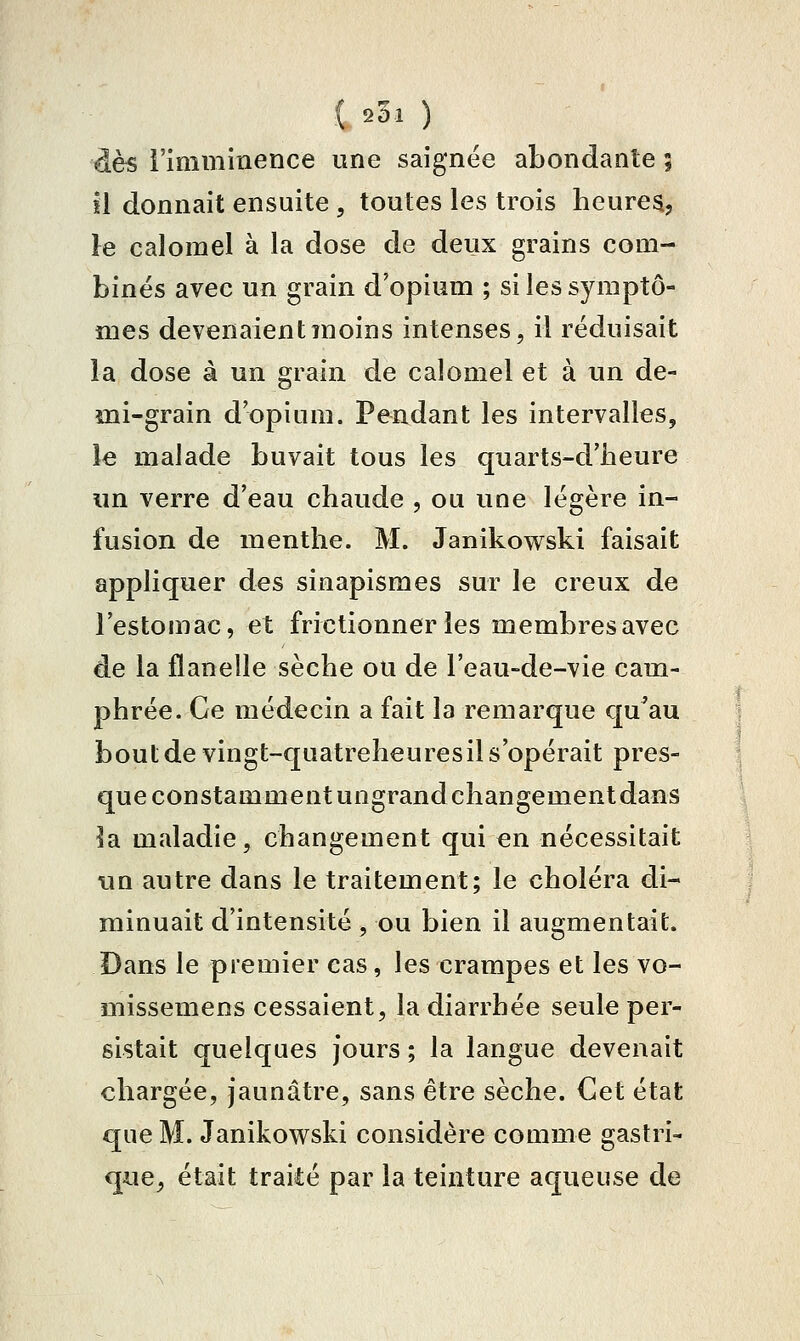 dès l'imminence une saignée abondante | il donnait ensuite , toutes les trois heures, le calorael à la dose de deux grains com- binés avec un grain d'opium ; si les symptô- mes devenaient moins intenses, il réduisait la dose à un grain de calomel et à un de- mi-grain d'opium. Pendant les intervalles, le malade buvait tous les quarts-d'iieure un verre d'eau chaude , ou une légère in- fusion de menthe. M. Janikowski faisait apphquer des sinapismes sur le creux de l'estomac, et frictionner les membres avec de la flanelle sèche ou de l'eau-de-vie cam- phrée. Ce médecin a fait la remarque qu^au bout de vingt-quatreheuresil s'opérait pres- que constamment ungrandchangementdans ]a maladie, changement qui en nécessitait un autre dans le traitement; le choléra di- minuait d'intensité, ou bien il augmentait. Dans le premier cas, les crampes et les vo- missemens cessaient, la diarrhée seule per- sistait quelques Jours ; la langue devenait chargée, jaunâtre, sans être sèche. Cet état que M. Janikowski considère comme gastri- que, était traité par la teinture aqueuse de