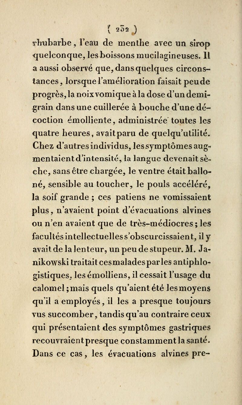 rliubarLe, l'eau de menthe avec un sîrop quelconque, lesi>oissonsmucilagineuses. Il a aussi observé que, dans quelques circons- tances, lorsque ramélioration faisait peu de progrès, la noix vomi que à la dose d'un demi- ^rain dans une cuillerée à bouche d'une dé- coction ëmolliente, administrée toutes les quatre heures, avait paru de quelqu'utilité. Chez d'autres individus, lessymptômes aug- mentaient d'intensité, la langue devenait sè- che, sans être chargée, le ventre était ballo- né, sensible au toucher, le pouls accéléré, la soif grande ; ces patiens ne vomissaient plus, n'avaient point d'évacuations alvines ou n'en avaient que de très-médiocres;les facultés intellectuelles s'obscurcissaient, il y avait de la lenteur, un peu de stupeur. M. Ja- nikowski traitait cesmaladesparles antiphlo- gistiques. les émolliens, il cessait l'usage du calomel;mais quels qu'aient été les moyens qu'il a employés, il les a presque toujours vus succomber, tandis qu'au contraire ceux qui présentaient des symptômes gastriques recouvraient presque constamment la santé. Dans ce cas, les évacuations alvines pre-