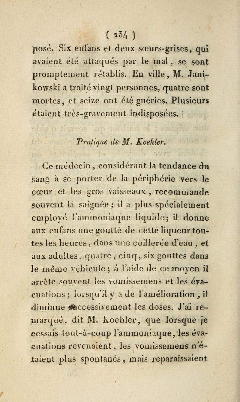 { î34) ^osé. Six enfans et deux sœurs-grises, qui avaient été attaqués par le mal, se sont proraptement rétablis. En ville, M. Jâni- kowski a traité vingt personnes, quatre sont mortes, et seize ont été guéries. Plusieurs étaient très-gravement indisposées. Trafique de M. Koehler, Ce médecin, considérant la tendance dia sang à se porter de la périphérie vers le cœur et les gros vaisseaux, recommande souvent la saignée ; il a plus spécialement employé l'ammoniaque liquide; il donne ^ux enfans une goutte de cette liqueur tou- tes les heures, dans une cuillerée d'eau , et aux adultes, quatre , cinq, six gouttes dans le même véhicule ; a l'aide de ce moyen il arrête souvent les vomissemens et les éva- cuations ; lorsqu'il y a de l'amélioration ^ il diminue îifeccessivement les doses. J'ai re- marqué, dit M. Koehler, que lorsque je cessais tout-à-coup l'ammoniaque, les éva- cuations revenaient, les vomissemens n'é- taiest plus spontanés, mais reparaissaient