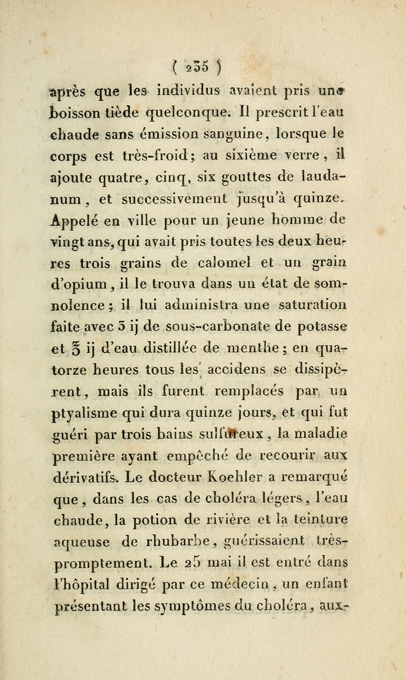 tiprès que les individus avaient pris un# boisson tiède quelconque. Il prescrit Feau chaude sans émission sanguine, lorsque le corps est très-froid; au sixième verre , il ajoute quatre, cinq, six gouttes de lauda- num , et successivement jusqu'à quinze. Appelé en ville pour un jeune homme de vingt ans, qui avait pris toutes les deux heu»- res trois grains de calomel et un grain d'opium, il le trouva dans un état de som- nolence 'f il lui administra une saturation faite avec 5 ij de sous-carbonate de potasse et § ij d'eau distillée de menthe; en qua- torze heures tous les- accidens se dissipè- rent, mais ils furent remplacés par un ptyalisme qui dura quinze jours, et qui fut guéri par trois bains suîfiU'eux, la maladie première ayant empêché de recourir aux dérivatifs. Le docteur Koehler a remarqué que, dans les cas de choléra légers, l'eau chaude, la potion de rivière et la teinture aqueuse de rhubarbe, guérissaient très- promptement. Le 2 5 mai il est entré dans l'hôpital dirigé par ce médecin, un enfant présentant les symptômes du choléra, auxr