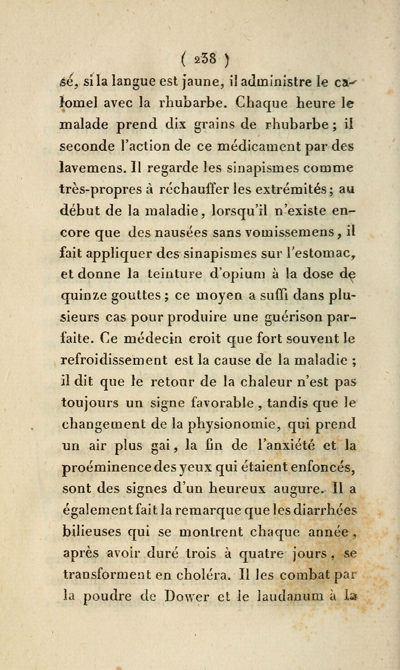 ( 258 ) èé., si la langue est jaune, il administre le ca-^ }omel avec la rhubarbe. Chaque heure le malade prend dix grains de rhubarbe ; il seconde l'action de ce médicament par des lavemens. Il regarde les sinapismes comme très-propres à réchauffer les extrémités ; au début de la maladie, lorsqu'il n'existe en- core que des nausées sans vomissemens, il fait appliquer des sinapismes sur l'estomac, et donne la teinture d'opiuui à la dose d^ quinze gouttes ; ce moyen a suffi dans plu- sieurs cas pour produire une guérison par- faite. Ce médecin croit que fort souvent le refroidissement est la cause de la maladie ; il dit que le retour de la chaleur n'est pas toujours un signe favorable , tandis que le changement de la physionomie, qui prend un air plus gai, la fin de l'anxiété et la proéminence des yeux qui étaient enfoncés, sont des signes d'un heureux augure. Il a également fait la remarque que les diarrhées bilieuses qui se montrent chaque année, après avoir duré trois à quatre jours, se transforment en choléra. Il \es combat par la poudre de Dower et le laudanum à la