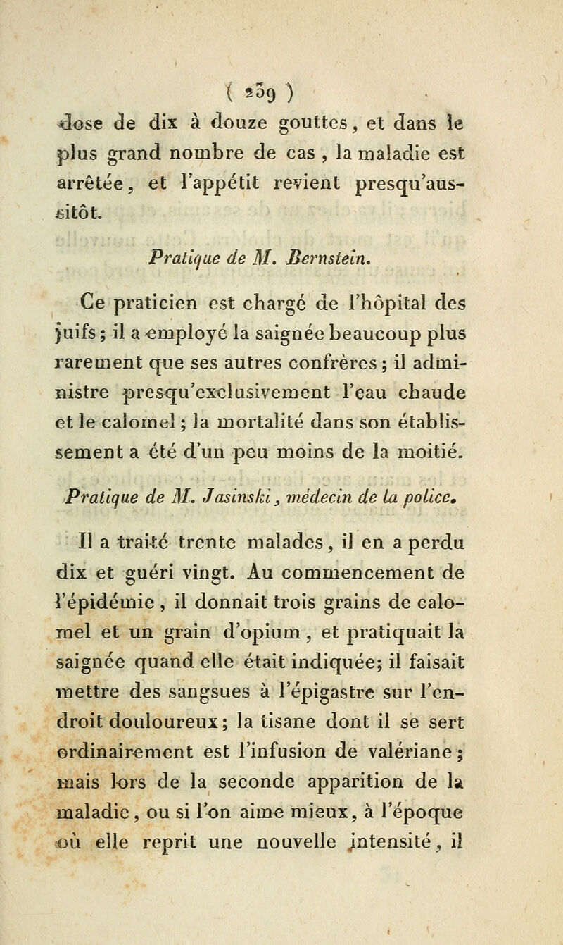 ( 2^9 ) 4ose de dix à douze gouttes, et dans le plus grand nombre de cas , la maladie est arrêtée, et l'appétit revient presqu'aus- fiitôt. Pralicjue de M. Bernsteln, Ce praticien est chargé de l'hôpital des }uifs ; il a -employé la saigné<î beaucoup plus rarement que ses autres confrères ; il admi- nistre presqu'exclusivement l'eau chaude et le calomel ; la mortalité dans son établis- sement a été d'un peu moins de la moitié. Pratique de M. Jasinskl^ médecin de ta potlce. Il a trai-té trente malades, il en a perdu dix et guéri vingt. Au commencement de l'épidémie , il donnait trois grains de calo- mel et un grain d'opium, et pratiquait la saignée quand elle était indiquée; il faisait mettre des sangsues à l'épigastre sur l'en- droit douloureux ; la tisane dont il se sert ordinairement est l'infusion de valériane ; mais lors de la seconde apparition de Ia maladie, ou si l'on aime mieux, à l'époque où elle reprit une nouvelle jntensité, ii