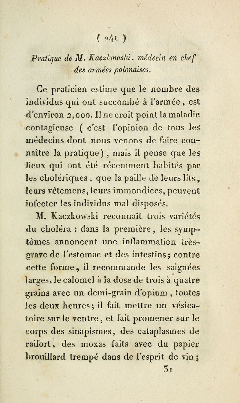 ( s4i ) Pratique de M. Kaczkowskl, médecin en chef des armées polonaises. Ce praticien estime que le nombre des individus qui ont succombé à l'armée, est d'environ 2,000. Il ne croit point la maladie contagieuse ( c'est l'opinion de tous les médecins dont nous venons de faire con- naître la pratique) , mais il pense que les lieux qui Ont été récemment habités par les cholériques , que la paille de leurs lits, leurs vêtemenSj leurs immondices, peuvent infecter les individus mal disposés. M. Kaczkowskl reconnaît trois variétés du choléra : dans la première, les symp- tômes annoncent une inflammation très- grave de l'estomac et des intestins; contre cette forme, il recommande les saignées larges, le calomel à la dose de trois à quatre grains avec un demi-grain d'opium, toutes les deux heures; il fait mettre un vésica- toire sur le ventre, et fait promener sur le corps des sinapismes, des cataplasmes de raifort, des moxas faits avec du papier brouillard trempé dans de l'esprit de vin ; 3i