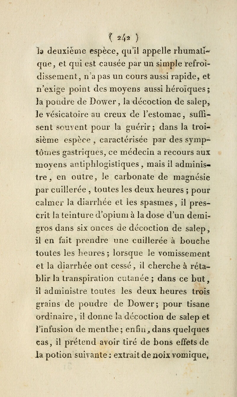 1242 ) îa deuxième espèce, qu'il appelle rbumatï*^ que, et qui est causée par un simple refroi- dissement, n'a pas un cours aussi rapide, et n'exige point des moyens aussi héroïques ; la poudre de Dower, la décoction de saiep, le vésicatoire au creux de l'estomac, suffi- sent souvent pour la guérir; dans la troi- sième espèce , caractérisée par des symp- tômes gastriques, ce médecin a recours aux moyens antiphlogistiques, mais il adminis- tre , en outre, le carbonate de magnésie par cuillerée , toutes les deux heures ; pour calmer la diarrhée et les spasmes, il pres- crit la teinture d'opitim à la dose d'un demi- gros dans six onces de décoction de salep, il en fait prendre une cuillerée à bouche toutes les heures ; lorsque le vomissement et la diarrhée ont cessé, il cherche à réta- blir la transpiration cutanée ; dans ce but, il administre toutes les deux heures trois grains de poudre de Dower; pour tisane ordinaire, il donne îa décoction de salep et l'infusion de menthe; enfuie dans quelques cas, il prétend avoir tiré de bons effets de la potion suivante ; extrait de noix vomique,