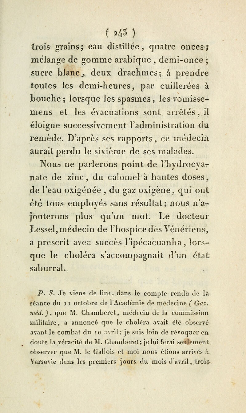 trois grains; eau distillée, quatre oncesj mélange de gomme arabique , demi-once ; sucre blanc^ deux drachmes; à prendre toutes les demi-beures, par cuillerées à bouche ; lorsque les spasmes, les vomisse- mens et les évacuations sont arrêtés, il éloigne successivement l'administration du remède. D'après ses rapports, ce médecin aurait perdu le sixième de ses malades. Nous ne parlerons point de î'hydrocya- nate de zinc, du calomel à hautes doses, de l'eau oxigénée, du gaz oxigène, qui ont été tous employés sans résultat; nous n'a^ jouterons plus qu'un mot. Le docteur Lessel, médecin de l'hospice dès Vénériens, a prescrit avec succès l'ipécacuanha, lors- que le choléra s'accompagnait d'un état saburral. P. S. Je viens rie lire, dans le compte rendu de la séance du 11 octobre de l'Académie de médecine ( Gaz. niéd. ) , que M. Ghamberet, médecin delà commission militaire, a annoncé que le choléra avait été observé avant le combat du 10 avril; je suis loin de révoquer en doute la véracité de M. Chamberet: je lui ferai seulement observer que M. le Gallois et moi nous étions arrivés à Varsovie dans les premiers jours du mois d'avril, troi^