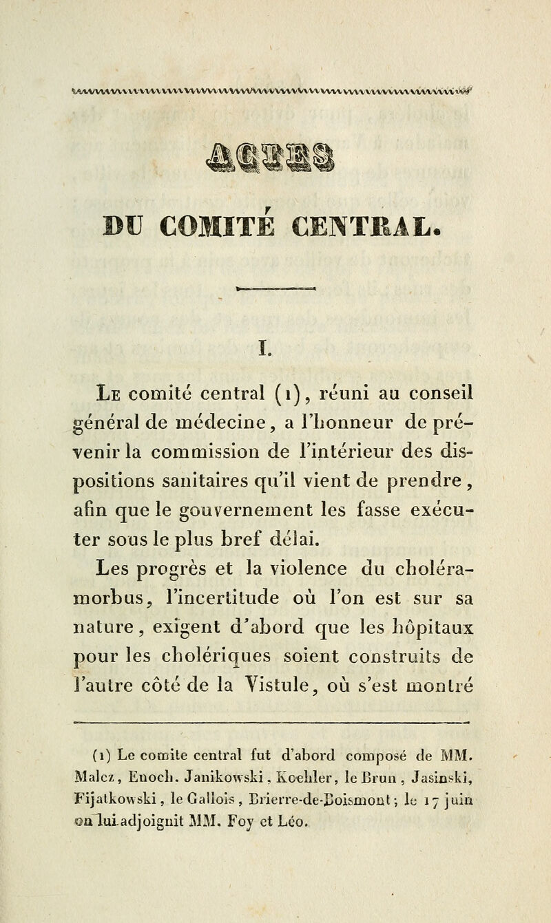 \AVV VVIVVV V VAAAA/X^A/V VVVVVV VV VVVVVXA^ VVVV VVVV VVVV VVVX-VVX^ VVVV V\AA\VV\ îi*^ BU COMITE CENTRAL. I. Le comité central (i), réuni au conseil général de métlecine, a l'iionneur de pré- venir la commission de l'intérieur des dis- positions sanitaires qu'il vient de preneire , afin que le gouvernement les fasse exécu- ter sous le plus bref délai. Les progrès et la violence du choléra- morbus, l'incertitude où l'on est sur sa nature, exigent d'abord que les hôpitaux pour les cholériques soient construits de l'autre côté de la Vistule, où s'est montré (i) Le comité central fut d'abord composé de MM. Malcz, EuocIj. Janikowski, Kceiiler, le Brun , Jasioski, Fijatkowski, le Galiols , Brierre-de-Doismont ; le 17 juin ©aluiadjoignit MM. Foy et Léo.