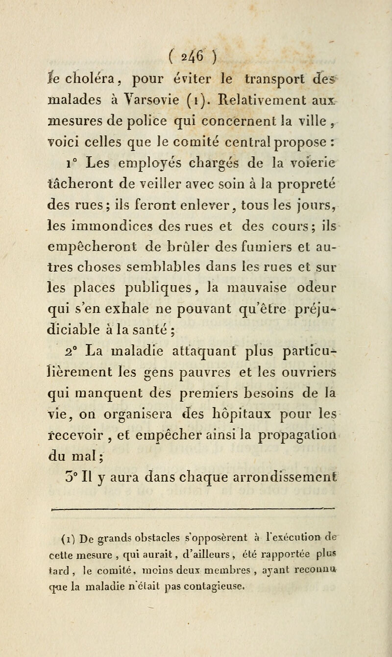fe choléra, pour éviter le transport des' malades à Varsovie (i). Relativement aux mesures de police qui concernent la ville , voici celles que le comité central propose : 1° Les employés chargés de la voierie tâcheront de veiller avec soin à la propreté des rues; ils feront enlever, tous les jours, les immondices des rues et des cours; ils empêcheront de brûler des fumiers et au- tres choses semblables dans les rues et sur les places publiques, la mauvaise odeur qui s'en exhale ne pouvant qu'être préju* diciable à la santé ; 2° La maladie attaquant plus particu^ îièrement les gens pauvres et les ouvriers qui manquent des premiers besoins de la vie, on organisera des hôpitaux pour les recevoir , et empêcher ainsi la propagation du mal; o'* Il y aura dans chaque arrondissement (i) De grands obstacles s'opposèrent à l'exécution de cette mesure , qui aurait, d'ailleurs , été rapportée plus tard , le comité, moins deux membres , ayant reconua q«e la maladie nctait pas contagieuse.
