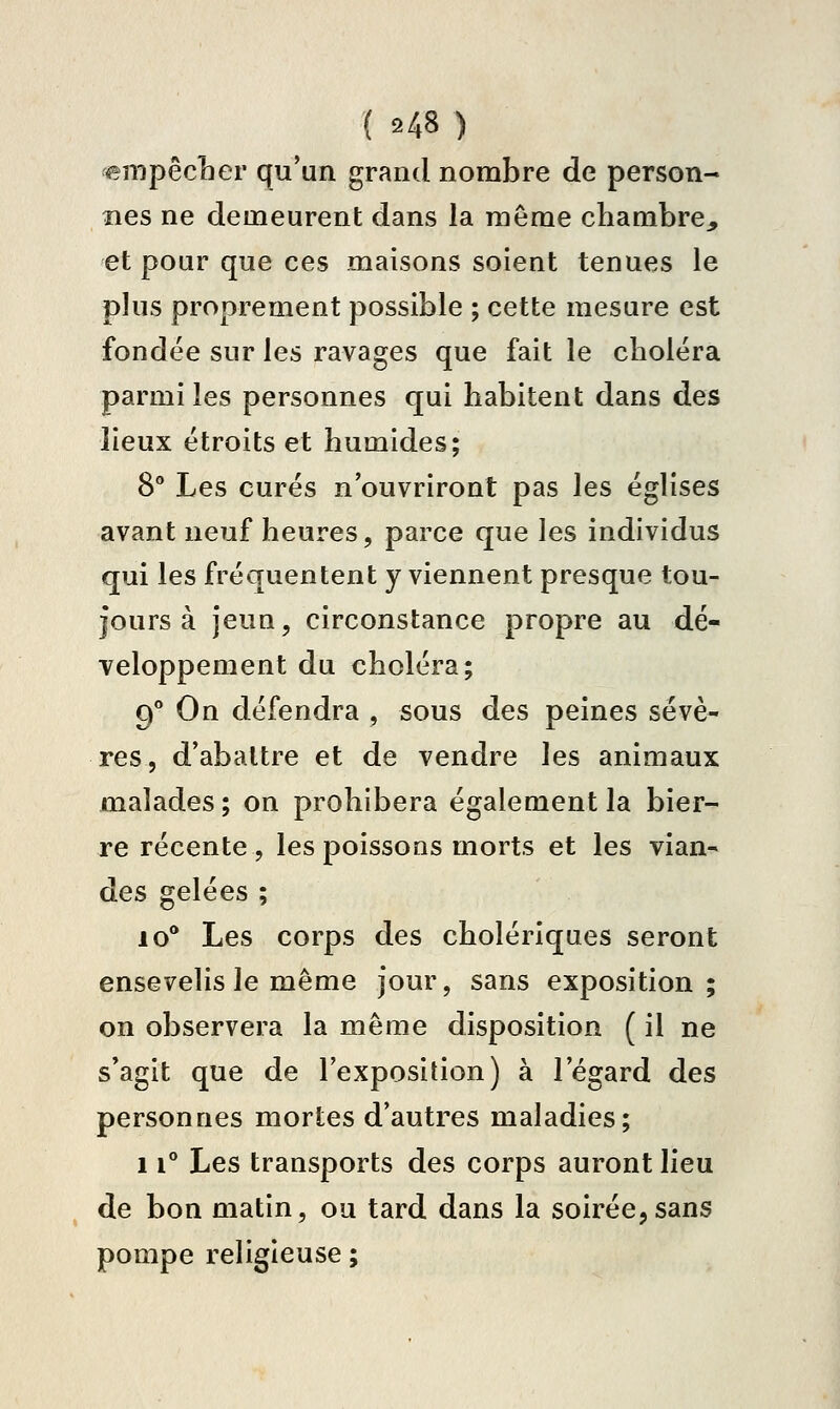 empêcLer qu'un grand nombre de person- nes ne demeurent dans la même chambre, et pour que ces maisons soient tenues le plus proprement possible ; cette mesure est fondée sur les ravages que fait le choiera parmi les personnes qui habitent dans des lieux étroits et humides; 8** Les curés n'ouvriront pas les églises avant neuf heures, parce que les individus qui les fréquentent y viennent presque tou- jours à jeun, circonstance propre au dé- veloppement du choléra; 9** On défendra , sous des peines sévè- res, d'abattre et de vendre les animaux malades ; on prohibera également la bier- re récente , les poissoos morts et les vian- des gelées ; 10** Les corps des cholériques seront ensevelis le même jour, sans exposition; on observera la même disposition ( il ne s'agit que de l'exposition) à l'égard des personnes mortes d'autres maladies; 11° Les transports des corps auront lieu de bon matin, ou tard dans la soirée,sans pompe religieuse ;