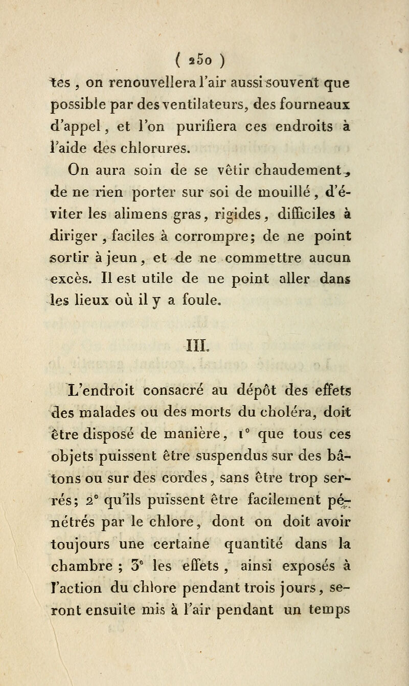 ( s5o ) tes 5 on renouvellera l'air aussi souvent que possible par des ventilateurs, des fourneaux d'appel, et l'on purifiera ces endroits à î aide des chlorures. On aura soin de se vêtir chaudement, de ne rien porter sur soi de mouillé, d'é- viter les alimens gras, rigides, difficiles à diriger , faciles à corrompre; de ne point sortir à jeun, et de ne commettre aucun €xcès. Il est utile de ne point aller dans les lieux où il y a foule. IIL L'endroit consacré au dépôt des effetîs des malades ou des morts du choléra, doit être disposé de manière, i° que tous ces objets puissent être suspendus sur des bâ- tons ou sur des cordes, sans être trop ser- rés; 2° qu'ils puissent être facilement pé- nétrés par le chlore, dont on doit avoir toujours une certaine quantité dans la chambre ; 3^ les effets , ainsi exposés à l'action du chlore pendant trois jours, se- ront ensuite mis à l'air pendant un temps