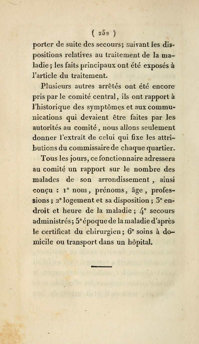 porter de suite des secours; suivant les dis- positions relatives au traitement de la ma^ ladie ; les faits principaux ont été exposés à l'article du traitement. Plusieurs autres arrêtés ont été encore pris par le comité central, ils ont rapport à rhistorique des symptômes et aux commu- nications qui devaient être faites par les autorités au comité, nous allons seulement donner l'extrait de celui qui fixe les attri- butions du commissaire de chaque quartier.. Tous les jours, ce fonctionnaire adressera âu comité un rapport sur le nombre des malades de son arrondissement , ainsi conçu : i** nom, prénoms, âge, profes- sions ; 2** logement et sa disposition ; 5 en- droit et heure de la maladie ; 4° secours administrés ; 5° époque de la maladie d'après ie certificat du chirurgien ; 6* soins à do-* micile ou transport dans un hôpital.