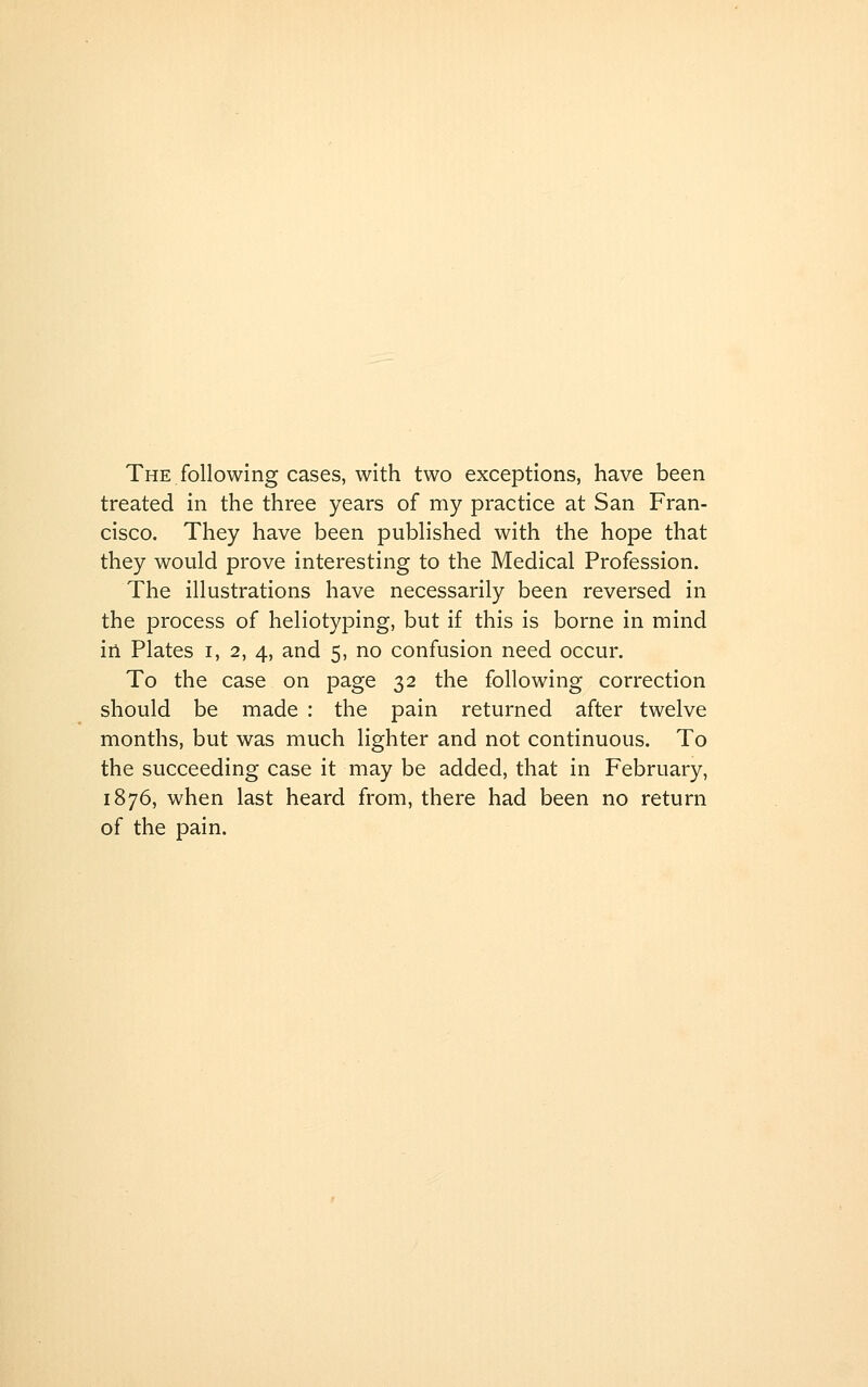 The following cases, with two exceptions, have been treated in the three years of my practice at San Fran- cisco. They have been published with the hope that they would prove interesting to the Medical Profession. The illustrations have necessarily been reversed in the process of heliotyping, but if this is borne in mind in Plates i, 2, 4, and 5, no confusion need occur. To the case on page 32 the following correction should be made : the pain returned after twelve months, but was much lighter and not continuous. To the succeeding case it may be added, that in February, 1876, when last heard from, there had been no return of the pain.