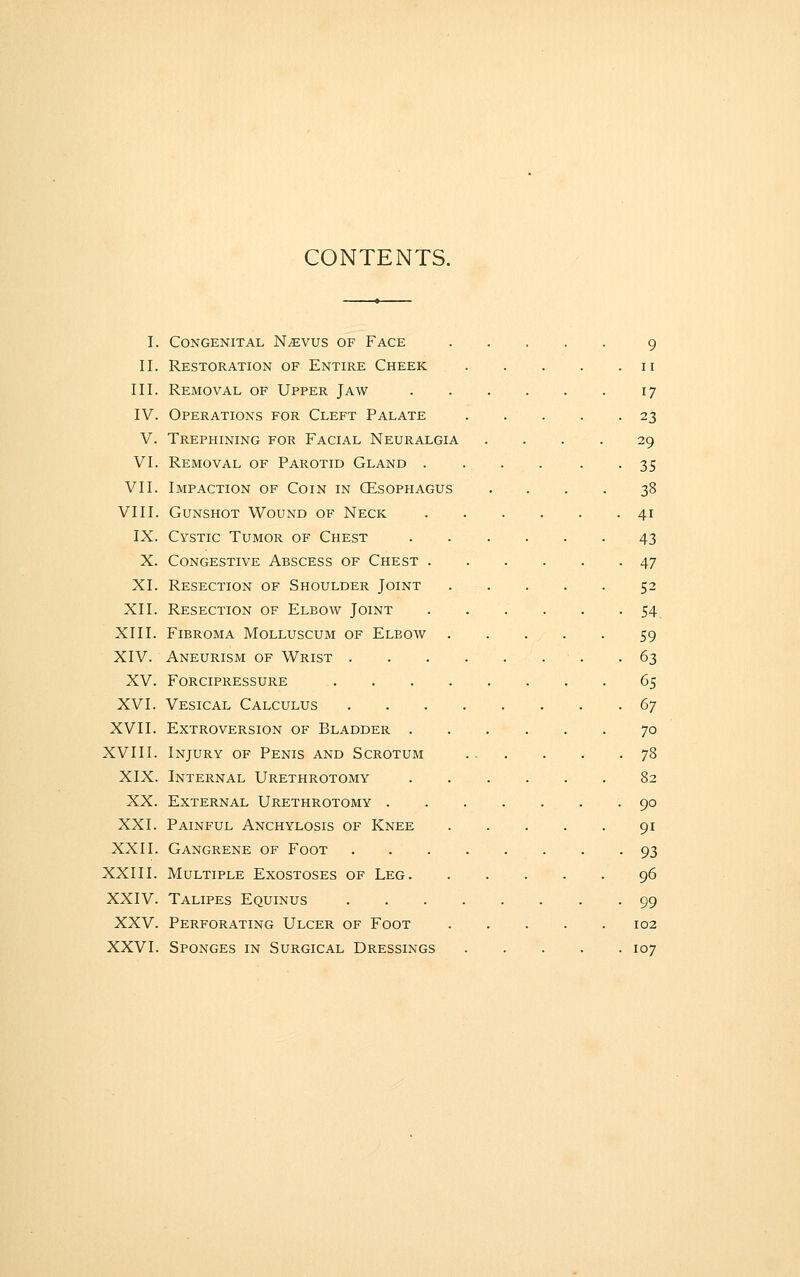 CONTENTS. I. Congenital N^vus of Face 9 II. Restoration of Entire Cheek 11 III. Removal of Upper Jaw 17 IV. Operations for Cleft Palate 23 V. Trephining for Facial Neuralgia .... 29 VI. Removal of Parotid Gland .... • • 35 VII. Impaction of Coin in CEsophagus .... 38 VIII. Gunshot Wound of Neck 41 IX. Cystic Tumor of Chest 43 X. Congestive Abscess of Chest 47 XI. Resection of Shoulder Joint 52 XII. Resection of Elbow Joint . . . . . -54. XIII. Fibroma Molluscum of Elbow 59 XIV. Aneurism of Wrist -63 XV. FORCIPRESSURE 65 XVI. Vesical Calculus 67 XVII. Extroversion of Bladder 70 XVIII. Injury of Penis and Scrotum 78 XIX. Internal Urethrotomy 82 XX. External Urethrotomy .90 XXI. Painful Anchylosis of Knee 91 XXII. Gangrene of Foot 93 XXIII. Multiple Exostoses of Leg 96 XXIV. Talipes Equinus 99 XXV. Perforating Ulcer of Foot 102