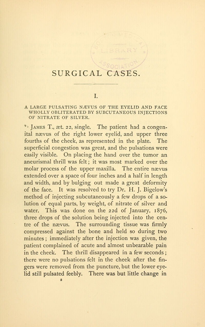 SURGICAL TTASES. I. A LARGE PULSATING N^VUS OF THE EYELID AND FACE WHOLLY OBLITERATED BY SUBCUTANEOUS INJECTIONS OF NITRATE OF SILVER. ^' James T., aet. 22, single. The patient had a congen- ital naevus of the right lower eyelid, and upper three fourths of the cheek, as represented in the plate. The superficial congestion was great, and the pulsations were easily visible. On placing the hand over the tumor an aneurismal thrill was felt; it was most marked over the molar process of the upper maxilla. The entire naevus extended over a space of four inches and a half in length and width, and by bulging out made a great deformity of the face. It was resolved to try Dr. H. J. Bigelow's method of injecting subcutaneously a few drops of a so- lution of equal parts, by weight, of nitrate of silver and water. This was done on the 22d of January, 1876, three drops of the solution being injected into the cen- tre of the naevus. The surrounding tissue was firmly compressed against the bone and held so during two minutes; immediately after the injection was given, the patient complained of acute and almost unbearable pain in the cheek. The thrill disappeared in a few seconds ; there were no pulsations felt in the cheek after the fin- gers were removed from the puncture, but the lower eye- lid still pulsated feebly. There was but little change in