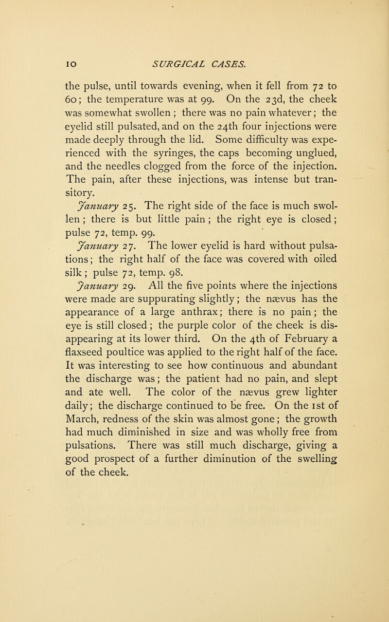 the pulse, until towards evening, when it fell from 72 to 60; the temperature was at 99. On the 23d, the cheek was somewhat swollen ; there was no pain whatever; the eyelid still pulsated, and on the 24th four injections were made deeply through the lid. Some difficulty was expe- rienced with the syringes, the caps becoming unglued, and the needles clogged from the force of the injection. The pain, after these injections, was intense but tran- sitory. January 25. The right side of the face is much swol- len ; there is but little pain; the right eye is closed; pulse ']2, temp. 99. Jamtary 27. The lower eyelid is hard without pulsa- tions; the right half of the face was covered with oiled silk ; pulse 72, temp. 98. January 29. All the five points where the injections were made are suppurating slightly; the nsvus has the appearance of a large anthrax; there is no pain; the eye is still closed; the purple color of the cheek is dis- appearing at its lower third. On the 4th of February a flaxseed poultice was applied to the right half of the face. It was interesting to see how continuous and abundant the discharge was; the patient had no pain, and slept and ate well. The color of the nasvus grew lighter daily; the discharge continued to be free. On the ist of March, redness of the skin was almost gone; the growth had much diminished in size and was wholly free from pulsations. There was still much discharge, giving a good prospect of a further diminution of the swelling of the cheek.