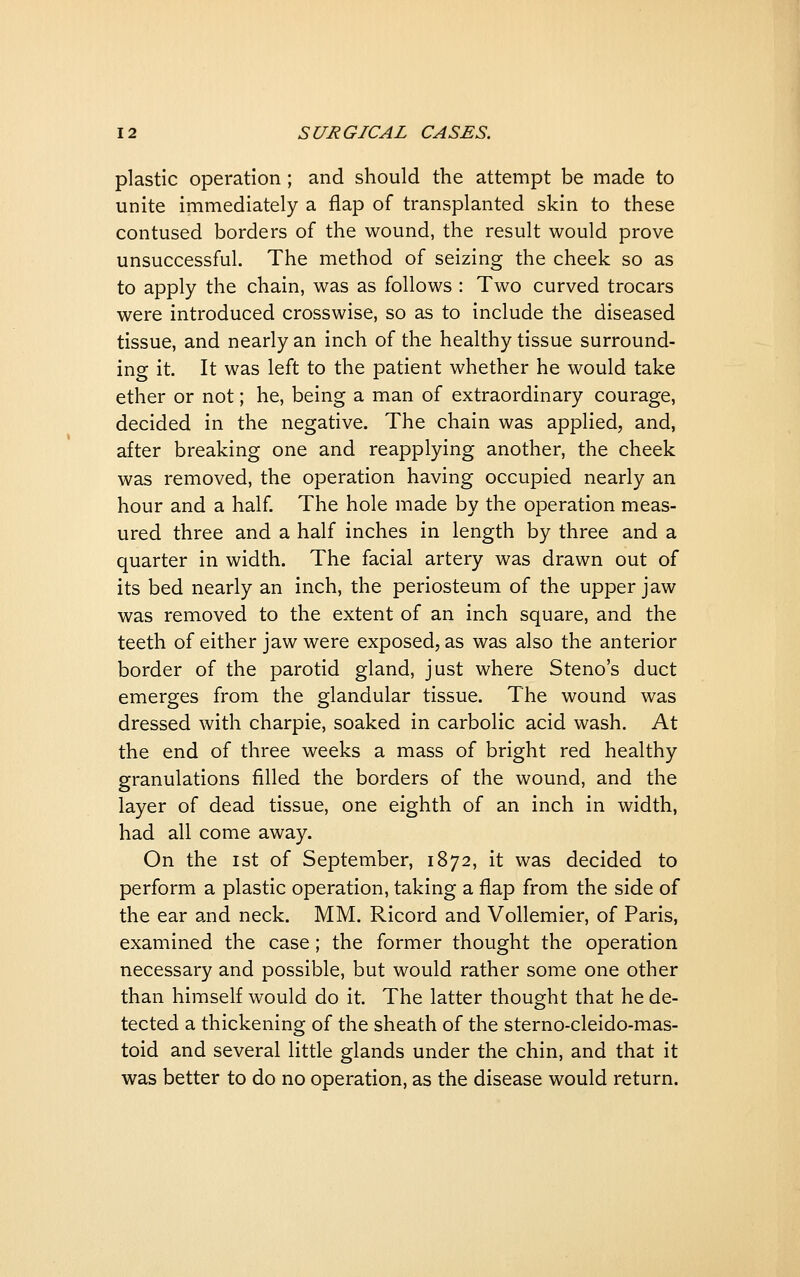 plastic operation ; and should the attempt be made to unite immediately a flap of transplanted skin to these contused borders of the wound, the result would prove unsuccessful. The method of seizing the cheek so as to apply the chain, was as follows : Two curved trocars were introduced crosswise, so as to include the diseased tissue, and nearly an inch of the healthy tissue surround- ing it. It was left to the patient whether he would take ether or not; he, being a man of extraordinary courage, decided in the negative. The chain was applied, and, after breaking one and reapplying another, the cheek was removed, the operation having occupied nearly an hour and a half. The hole made by the operation meas- ured three and a half inches in length by three and a quarter in width. The facial artery was drawn out of its bed nearly an inch, the periosteum of the upper jaw was removed to the extent of an inch square, and the teeth of either jaw were exposed, as was also the anterior border of the parotid gland, just where Steno's duct emerges from the glandular tissue. The wound was dressed with charpie, soaked in carbolic acid wash. At the end of three weeks a mass of bright red healthy granulations filled the borders of the wound, and the layer of dead tissue, one eighth of an inch in width, had all come away. On the ist of September, 1872, it was decided to perform a plastic operation, taking a flap from the side of the ear and neck. MM. Ricord and Vollemier, of Paris, examined the case; the former thought the operation necessary and possible, but would rather some one other than himself would do it. The latter thought that he de- tected a thickening of the sheath of the sterno-cleido-mas- toid and several little glands under the chin, and that it was better to do no operation, as the disease would return.