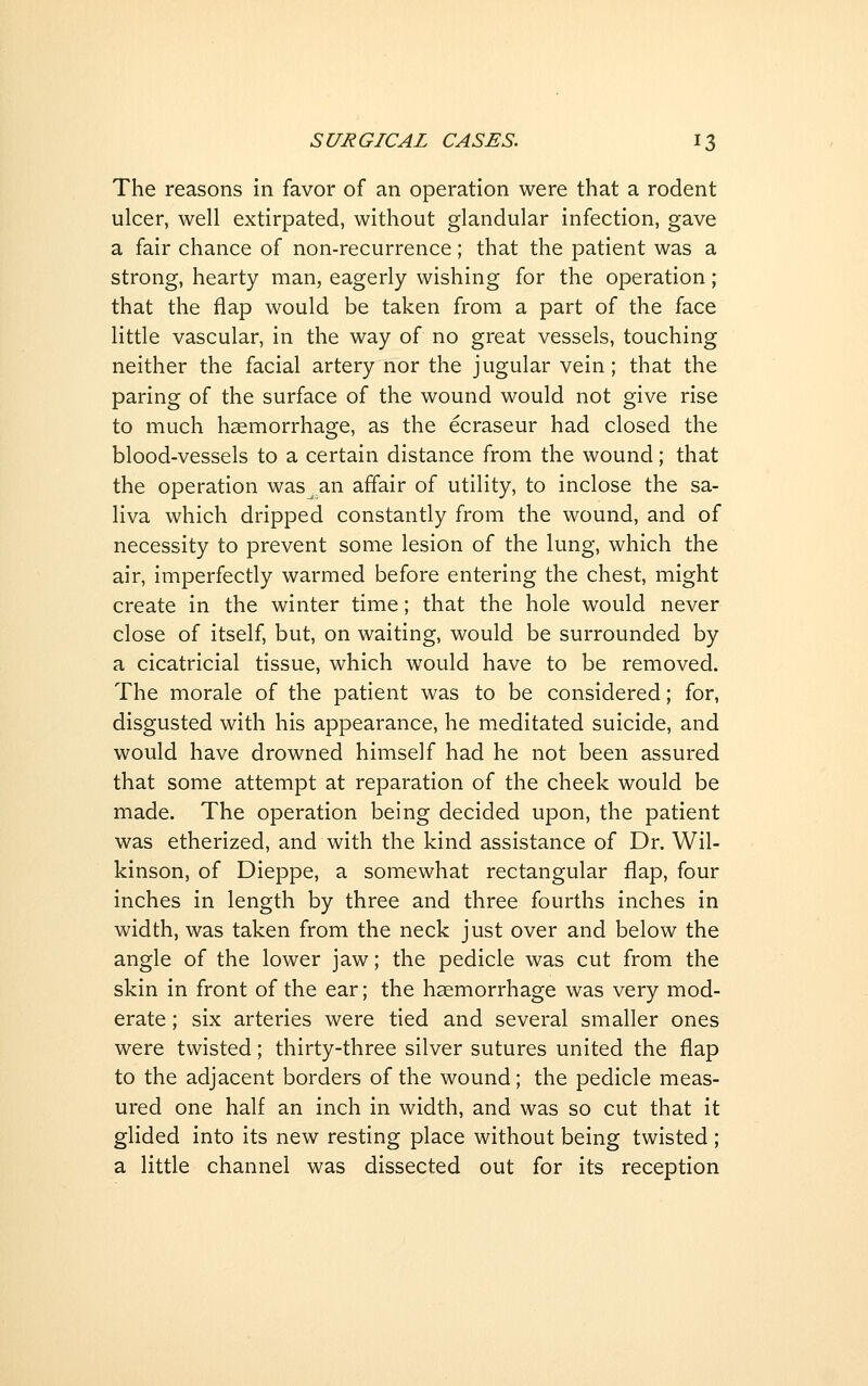 The reasons in favor of an operation were that a rodent ulcer, well extirpated, without glandular infection, gave a fair chance of non-recurrence; that the patient was a strong, hearty man, eagerly wishing for the operation; that the flap would be taken from a part of the face little vascular, in the way of no great vessels, touching neither the facial artery nor the jugular vein; that the paring of the surface of the wound would not give rise to much haemorrhage, as the ecraseur had closed the blood-vessels to a certain distance from the wound; that the operation was an affair of utility, to inclose the sa- liva which dripped constantly from the wound, and of necessity to prevent some lesion of the lung, which the air, imperfectly warmed before entering the chest, might create in the winter time; that the hole would never close of itself, but, on waiting, would be surrounded by a cicatricial tissue, which would have to be removed. The morale of the patient was to be considered; for, disgusted with his appearance, he meditated suicide, and would have drowned himself had he not been assured that some attempt at reparation of the cheek would be made. The operation being decided upon, the patient was etherized, and with the kind assistance of Dr. Wil- kinson, of Dieppe, a somewhat rectangular flap, four inches in length by three and three fourths inches in width, was taken from the neck just over and below the angle of the lower jaw; the pedicle was cut from the skin in front of the ear; the haemorrhage was very mod- erate ; six arteries were tied and several smaller ones were twisted; thirty-three silver sutures united the flap to the adjacent borders of the wound; the pedicle meas- ured one half an inch in width, and was so cut that it glided into its new resting place without being twisted ; a little channel was dissected out for its reception