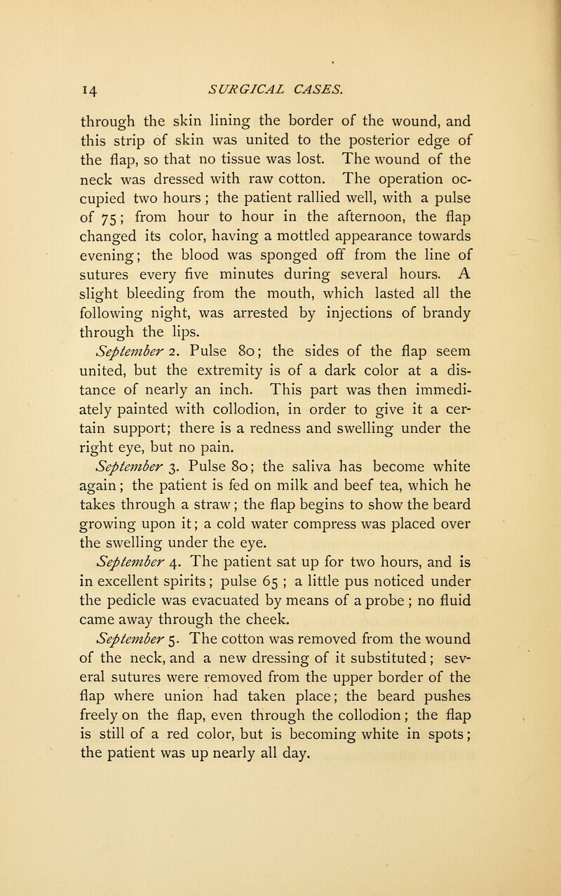 through the skin lining the border of the wound, and this strip of skin was united to the posterior edge of the flap, so that no tissue was lost. The wound of the neck was dressed with raw cotton. The operation oc- cupied two hours ; the patient rallied well, with a pulse of 75; from hour to hour in the afternoon, the flap changed its color, having a mottled appearance towards evening; the blood was sponged off from the line of sutures every five minutes during several hours. A slight bleeding from the mouth, which lasted all the following night, was arrested by injections of brandy through the lips. September 2. Pulse 8o; the sides of the flap seem united, but the extremity is of a dark color at a dis- tance of nearly an inch. This part was then immedi- ately painted with collodion, in order to give it a cer- tain support; there is a redness and swelling under the right eye, but no pain. September-^. Pulse 8o; the saliva has become white again; the patient is fed on milk and beef tea, which he takes through a straw; the flap begins to show the beard growing upon it; a cold water compress was placed over the swelling under the eye. September 4. The patient sat up for two hours, and is in excellent spirits; pulse 65 ; a little pus noticed under the pedicle was evacuated by means of a probe ; no fluid came away through the cheek. September 5. The cotton was removed from the wound of the neck, and a new dressing of it substituted; sev- eral sutures were removed from the upper border of the flap where union had taken place; the beard pushes freely on the flap, even through the collodion; the flap is still of a red color, but is becoming white in spots; the patient was up nearly all day.