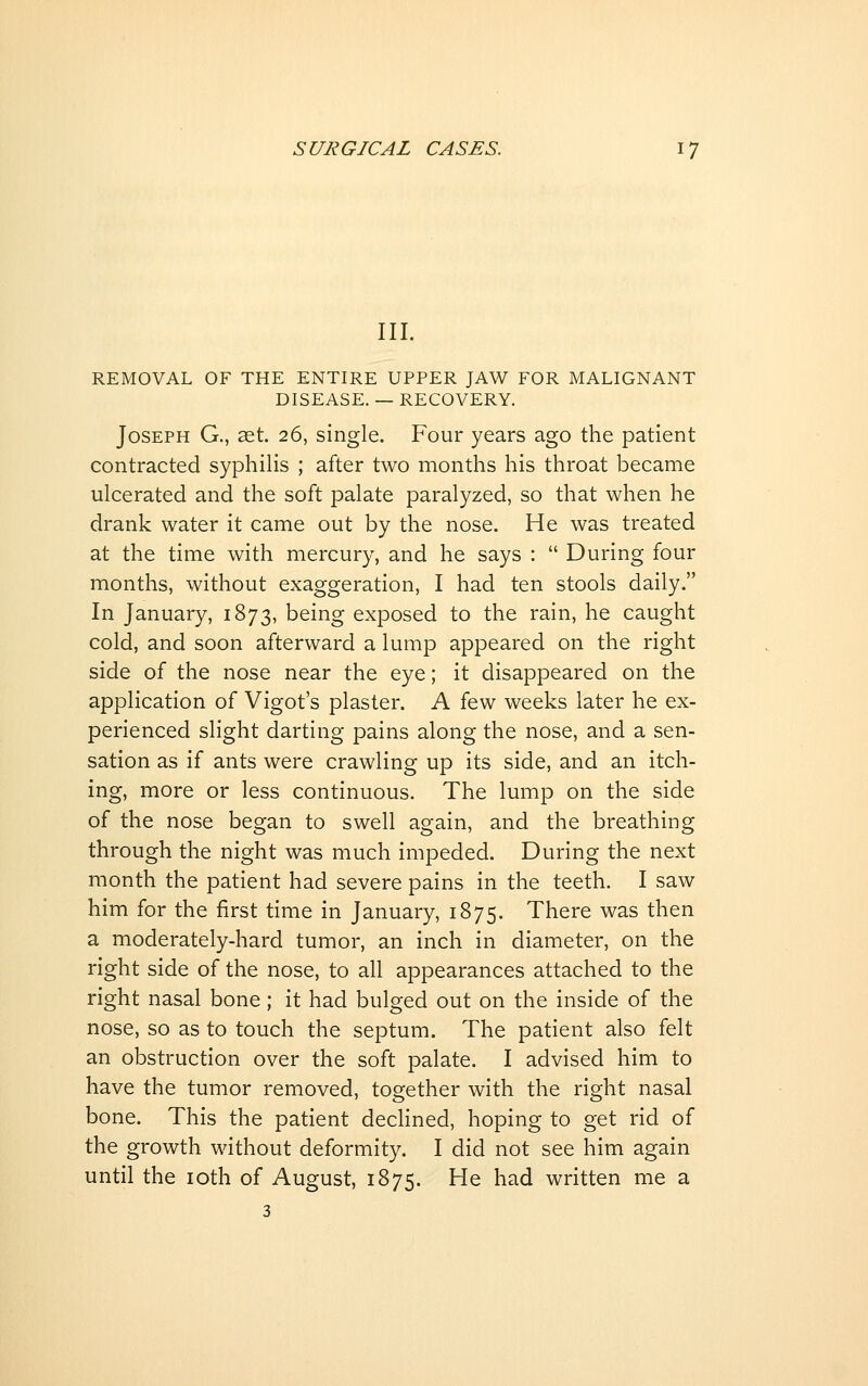 III. REMOVAL OF THE ENTIRE UPPER JAW FOR MALIGNANT DISEASE. — RECOVERY. Joseph G., aet. 26, single. Four years ago the patient contracted syphilis ; after two months his throat became ulcerated and the soft palate paralyzed, so that when he drank water it came out by the nose. He was treated at the time with mercury, and he says :  During four months, without exaggeration, I had ten stools daily. In January, 1873, being exposed to the rain, he caught cold, and soon afterward a lump appeared on the right side of the nose near the eye; it disappeared on the application of Vigot's plaster. A few weeks later he ex- perienced slight darting pains along the nose, and a sen- sation as if ants were crawling up its side, and an itch- ing, more or less continuous. The lump on the side of the nose began to swell again, and the breathing through the night was much impeded. During the next month the patient had severe pains in the teeth. I saw him for the first time in January, 1875. There was then a moderately-hard tumor, an inch in diameter, on the right side of the nose, to all appearances attached to the right nasal bone; it had bulged out on the inside of the nose, so as to touch the septum. The patient also felt an obstruction over the soft palate. I advised him to have the tumor removed, together with the right nasal bone. This the patient dechned, hoping to get rid of the growth without deformity. I did not see him again until the loth of August, 1875. He had written me a 3