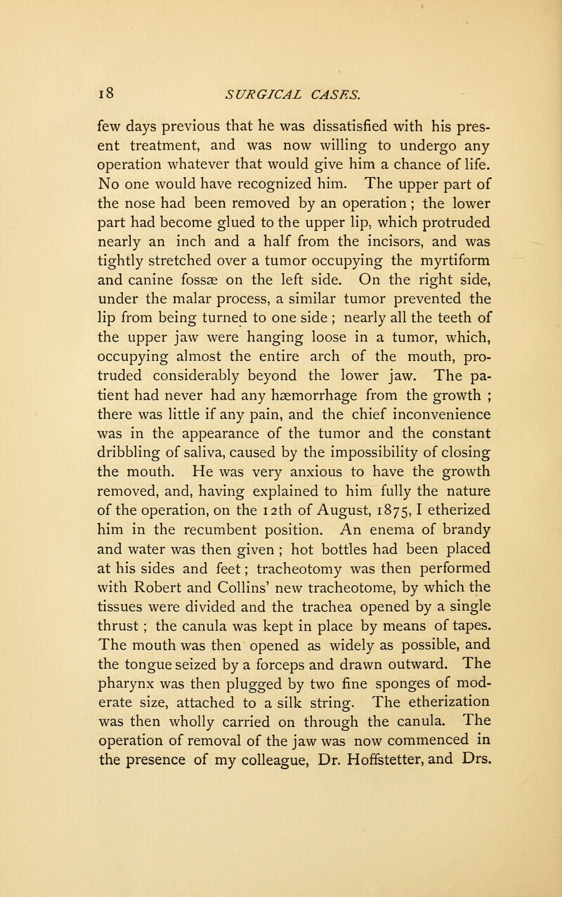 few days previous that he was dissatisfied with his pres- ent treatment, and was now willing to undergo any operation whatever that would give him a chance of life. No one would have recognized him. The upper part of the nose had been removed by an operation; the lower part had become glued to the upper lip, which protruded nearly an inch and a half from the incisors, and was tightly stretched over a tumor occupying the myrtiform and canine fossae on the left side. On the right side, under the malar process, a similar tumor prevented the lip from being turned to one side ; nearly all the teeth of the upper jaw were hanging loose in a tumor, which, occupying almost the entire arch of the mouth, pro- truded considerably beyond the lower jaw. The pa- tient had never had any haemorrhage from the growth ; there was little if any pain, and the chief inconvenience was in the appearance of the tumor and the constant dribbling of saliva, caused by the impossibility of closing the mouth. He was very anxious to have the growth removed, and, having explained to him fully the nature of the operation, on the 12th of August, 1875,1 etherized him in the recumbent position. An enema of brandy and water was then given ; hot bottles had been placed at his sides and feet; tracheotomy was then performed with Robert and Collins' new tracheotome, by which the tissues were divided and the trachea opened by a single thrust; the canula was kept in place by means of tapes. The mouth was then opened as widely as possible, and the tongue seized by a forceps and drawn outward. The pharynx was then plugged by two fine sponges of mod- erate size, attached to a silk string. The etherization was then wholly carried on through the canula. The operation of removal of the jaw was now commenced in the presence of my colleague, Dr. Hoffstetter, and Drs.